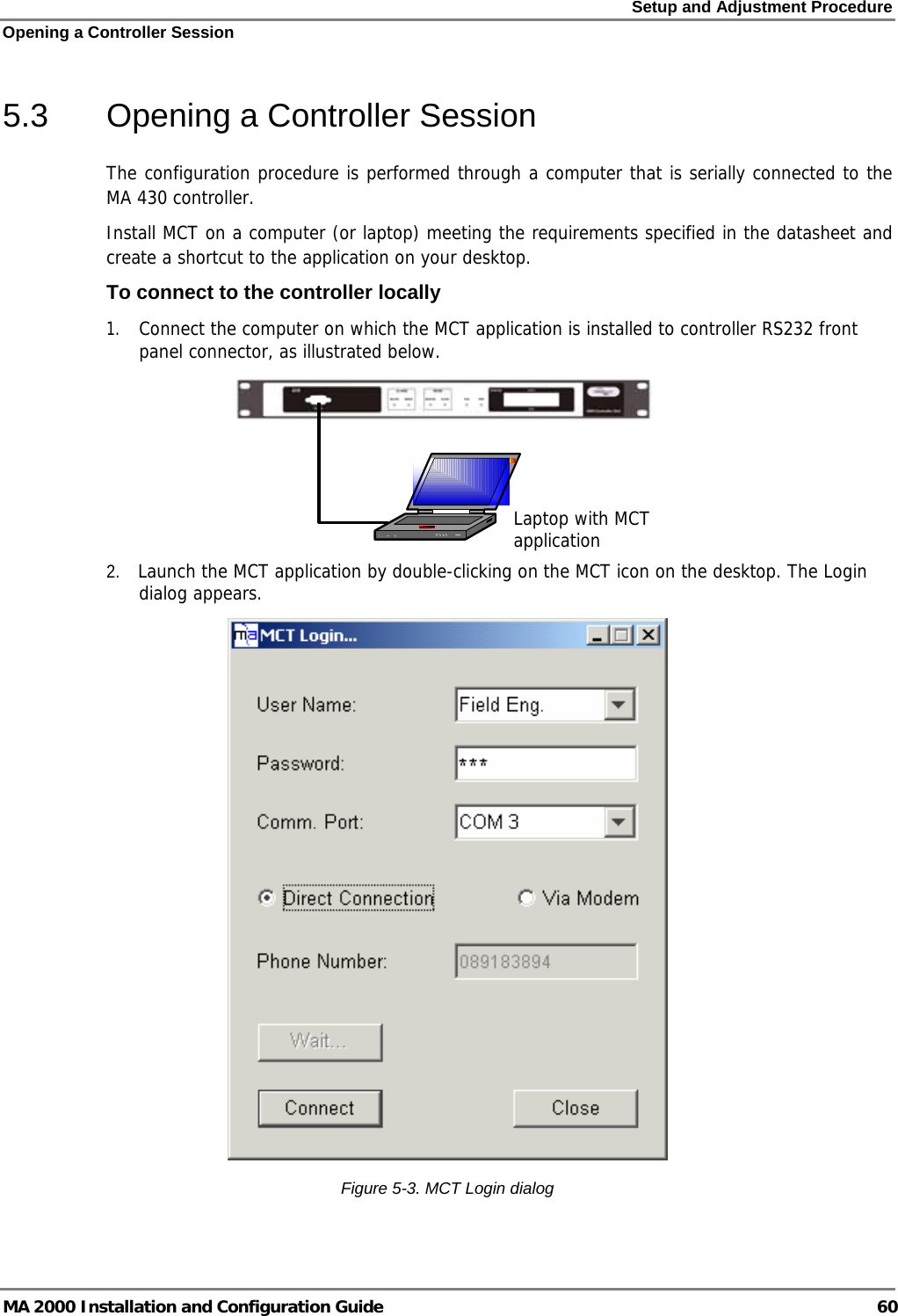 Setup and Adjustment Procedure Opening a Controller Session MA 2000 Installation and Configuration Guide  60 5.3  Opening a Controller Session The configuration procedure is performed through a computer that is serially connected to the MA 430 controller.  Install MCT on a computer (or laptop) meeting the requirements specified in the datasheet and create a shortcut to the application on your desktop. To connect to the controller locally 1. Connect the computer on which the MCT application is installed to controller RS232 front panel connector, as illustrated below.    2.    Launch the MCT application by double-clicking on the MCT icon on the desktop. The Login dialog appears.  Figure  5-3. MCT Login dialog Laptop with MCT application 