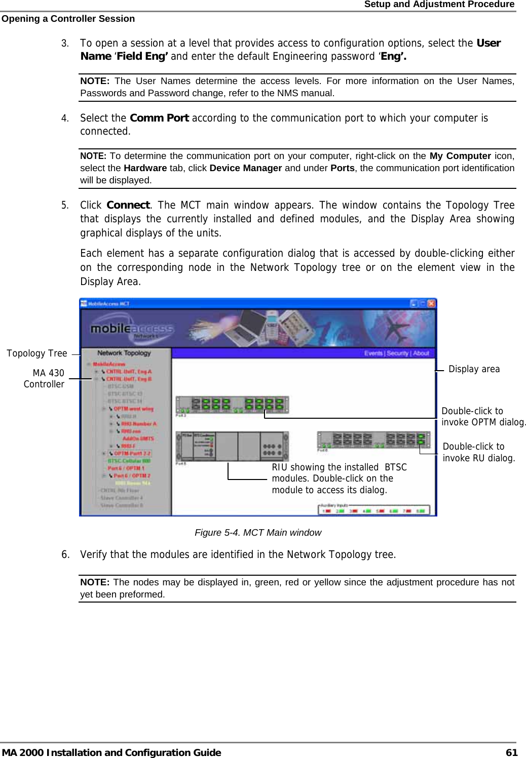 Setup and Adjustment Procedure Opening a Controller Session MA 2000 Installation and Configuration Guide  61 3. To open a session at a level that provides access to configuration options, select the User Name ‘Field Eng’ and enter the default Engineering password ‘Eng’.  NOTE:  The User Names determine the access levels. For more information on the User Names, Passwords and Password change, refer to the NMS manual.  4. Select the Comm Port according to the communication port to which your computer is connected. NOTE: To determine the communication port on your computer, right-click on the My Computer icon, select the Hardware tab, click Device Manager and under Ports, the communication port identification will be displayed.  5. Click Connect. The MCT main window appears. The window contains the Topology Tree that displays the currently installed and defined modules, and the Display Area showing graphical displays of the units.   Each element has a separate configuration dialog that is accessed by double-clicking either on the corresponding node in the Network Topology tree or on the element view in the Display Area.   Figure  5-4. MCT Main window  6.  Verify that the modules are identified in the Network Topology tree. NOTE: The nodes may be displayed in, green, red or yellow since the adjustment procedure has not yet been preformed. RIU showing the installed  BTSC modules. Double-click on the module to access its dialog. Topology Tree Display areaDouble-click to invoke OPTM dialog. Double-click to invoke RU dialog.MA 430 Controller 