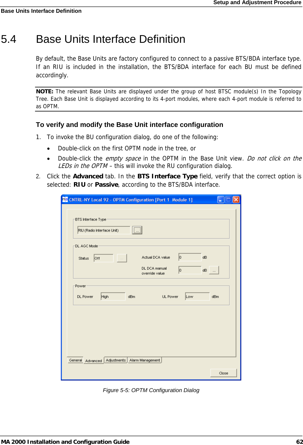 Setup and Adjustment Procedure Base Units Interface Definition MA 2000 Installation and Configuration Guide  62 5.4  Base Units Interface Definition By default, the Base Units are factory configured to connect to a passive BTS/BDA interface type. If an RIU is included in the installation, the BTS/BDA interface for each BU must be defined accordingly. NOTE: The relevant Base Units are displayed under the group of host BTSC module(s) In the Topology Tree. Each Base Unit is displayed according to its 4-port modules, where each 4-port module is referred to as OPTM. To verify and modify the Base Unit interface configuration 1.  To invoke the BU configuration dialog, do one of the following: • Double-click on the first OPTM node in the tree, or • Double-click the empty space in the OPTM in the Base Unit view. Do not click on the LEDs in the OPTM – this will invoke the RU configuration dialog.  2. Click the Advanced tab. In the BTS Interface Type field, verify that the correct option is selected: RIU or Passive, according to the BTS/BDA interface.   Figure  5-5: OPTM Configuration Dialog  