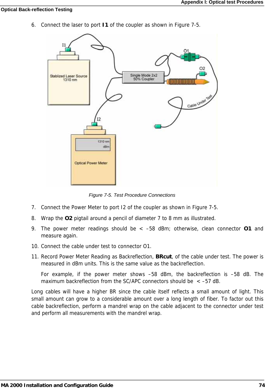 Appendix I: Optical test Procedures Optical Back-reflection Testing MA 2000 Installation and Configuration Guide  74 6.  Connect the laser to port I1 of the coupler as shown in Figure  7-5.  Figure  7-5. Test Procedure Connections 7.  Connect the Power Meter to port I2 of the coupler as shown in Figure  7-5.  8. Wrap the O2 pigtail around a pencil of diameter 7 to 8 mm as illustrated.  9.  The power meter readings should be &lt; –58 dBm; otherwise, clean connector O1 and measure again. 10. Connect the cable under test to connector O1.  11. Record Power Meter Reading as Backreflection, BRcut, of the cable under test. The power is measured in dBm units. This is the same value as the backreflection.  For example, if the power meter shows –58 dBm, the backreflection is –58 dB. The maximum backreflection from the SC/APC connectors should be  &lt; –57 dB.  Long cables will have a higher BR since the cable itself reflects a small amount of light. This small amount can grow to a considerable amount over a long length of fiber. To factor out this cable backreflection, perform a mandrel wrap on the cable adjacent to the connector under test and perform all measurements with the mandrel wrap.  