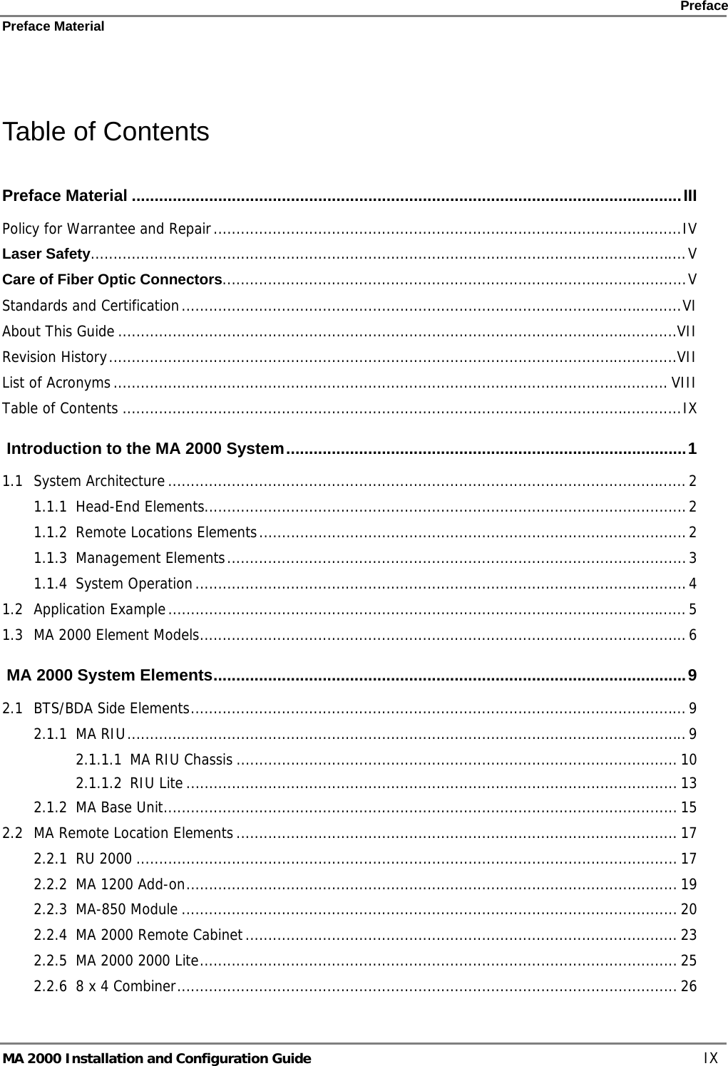    Preface Preface Material      MA 2000 Installation and Configuration Guide    IX  Table of Contents Preface Material .........................................................................................................................III Policy for Warrantee and Repair.......................................................................................................IV Laser Safety...................................................................................................................................V Care of Fiber Optic Connectors......................................................................................................V Standards and Certification..............................................................................................................VI About This Guide ...........................................................................................................................VII Revision History.............................................................................................................................VII List of Acronyms.......................................................................................................................... VIII Table of Contents ...........................................................................................................................IX  Introduction to the MA 2000 System........................................................................................1 1.1 System Architecture .................................................................................................................. 2 1.1.1 Head-End Elements..........................................................................................................2 1.1.2 Remote Locations Elements..............................................................................................2 1.1.3 Management Elements.....................................................................................................3 1.1.4 System Operation............................................................................................................4 1.2 Application Example..................................................................................................................5 1.3 MA 2000 Element Models...........................................................................................................6  MA 2000 System Elements........................................................................................................9 2.1 BTS/BDA Side Elements.............................................................................................................9 2.1.1 MA RIU...........................................................................................................................9 2.1.1.1 MA RIU Chassis ................................................................................................. 10 2.1.1.2 RIU Lite ............................................................................................................ 13 2.1.2 MA Base Unit................................................................................................................. 15 2.2 MA Remote Location Elements................................................................................................. 17 2.2.1 RU 2000 ....................................................................................................................... 17 2.2.2 MA 1200 Add-on............................................................................................................ 19 2.2.3 MA-850 Module ............................................................................................................. 20 2.2.4 MA 2000 Remote Cabinet............................................................................................... 23 2.2.5 MA 2000 2000 Lite......................................................................................................... 25 2.2.6 8 x 4 Combiner.............................................................................................................. 26 