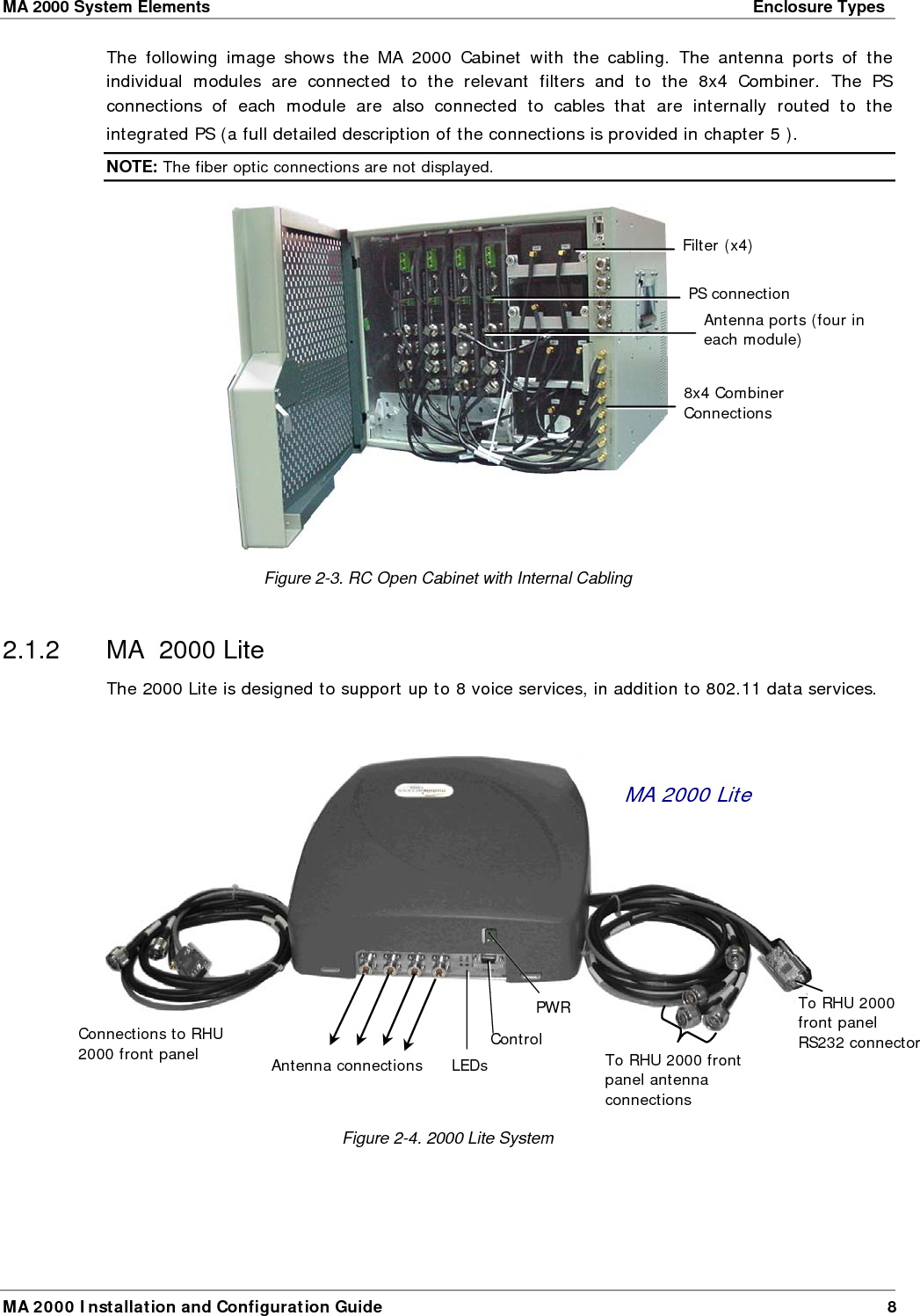 MA 2000 System Elements    Enclosure Types  MA 2000 Installation and Configuration Guide  8 The following image shows the MA 2000 Cabinet with the cabling. The antenna ports of the individual modules are connected to the relevant filters and to the 8x4 Combiner. The PS connections of each module are also connected to cables that are internally routed to the integrated PS (a full detailed description of the connections is provided in chapter  5 ).  NOTE: The fiber optic connections are not displayed.  Figure  2-3. RC Open Cabinet with Internal Cabling  2.1.2  MA  2000 Lite  The 2000 Lite is designed to support up to 8 voice services, in addition to 802.11 data services.     Figure  2-4. 2000 Lite System  MA 2000 Lite To RHU 2000 front panel antenna connections Antenna connectionsConnections to RHU 2000 front panel 8x4 Combiner Connections Filter (x4) Antenna ports (four in each module) PS connection LEDs ControlPWRTo RHU 2000 front panel RS232 connector