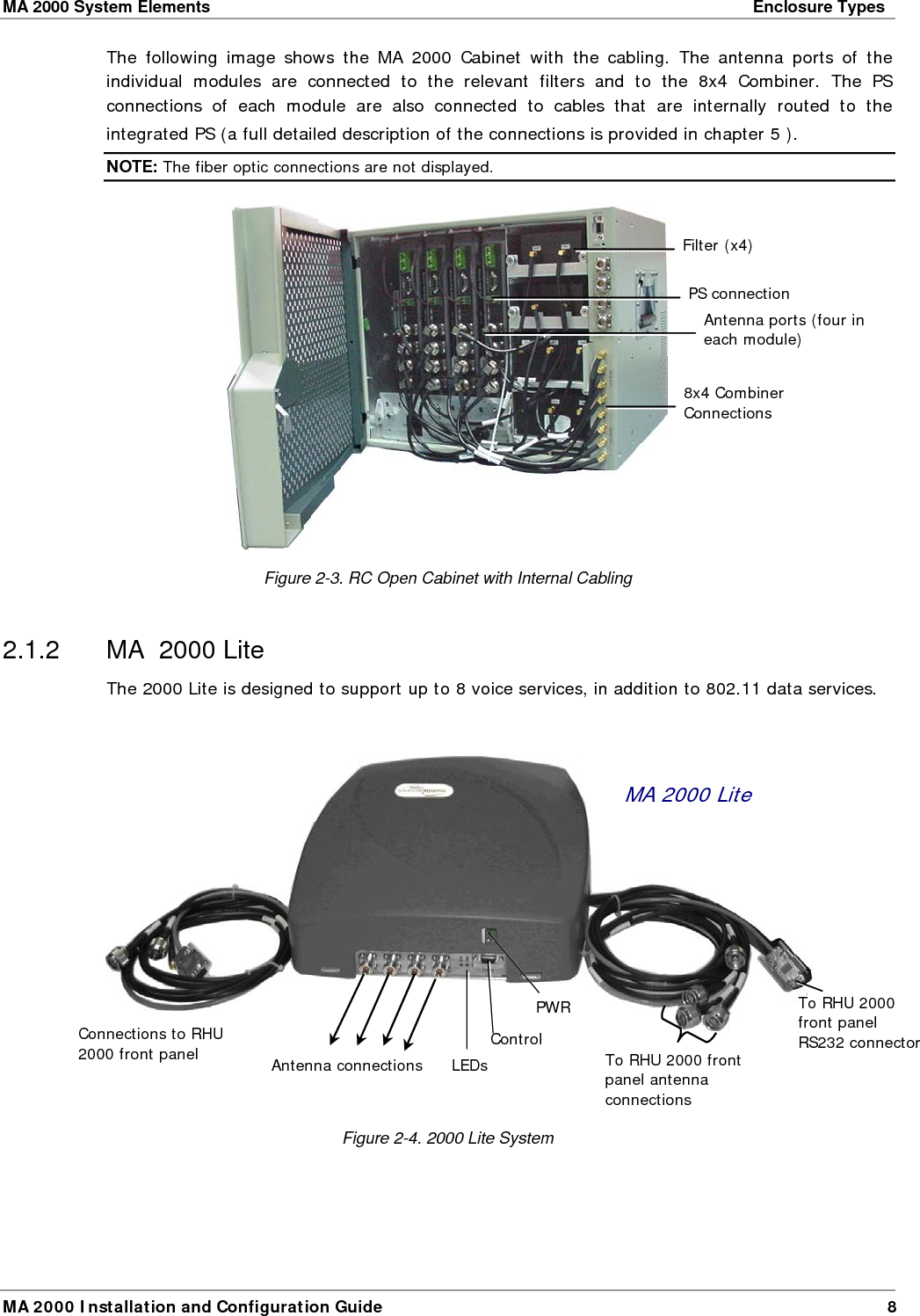 MA 2000 System Elements    Enclosure Types  MA 2000 Installation and Configuration Guide  9 MA 2000 Lite capabilities: • External connections to two MA 2000 RHUs (to which Add-on units can be added) • Internal filters and combiner (converges all services)  • Connection to 860 WLAN for support of 802.11a/b/g data services  • External power supplies  The MA 2000 enclosure contains two sets of cables, each providing connections to two MA 2000 RHUs.   Cable Connector   Description Four N-type connectors  Coax connections to corresponding antennas 1x DB-9 connector  Connection to RHU front panel RS232 connector The following table describes the MA 2000 Lite front panel connectors. Connector   Description Ant-1 to Ant-4 (N-type)  Coax connections to corresponding antennas Control  Control connector for MA service personnel. Power  20 to 48V DC power input The following table describes the front panel LEDs. LEDs   Description Run  Module is operating properly. Power  Green – required power is supplied.  