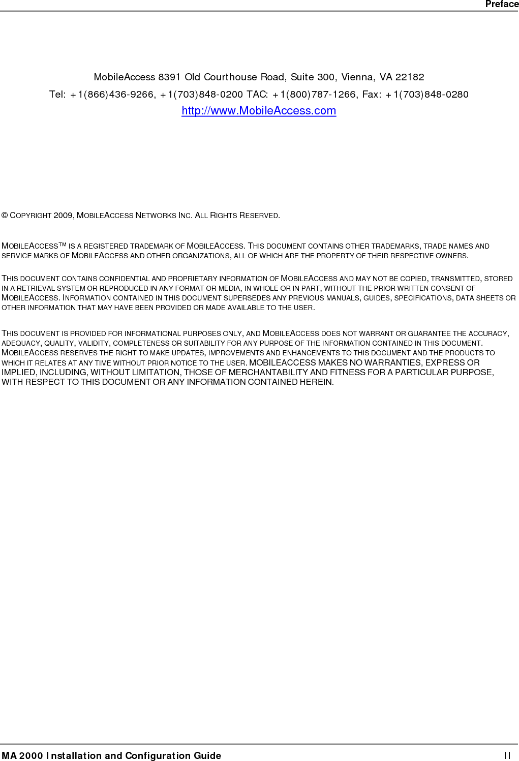    Preface      MA 2000 Installation and Configuration Guide    III  Policy for Warrantee and Repair MOBILEACCESS TESTS AND INSPECTS ALL ITS PRODUCTS TO VERIFY THEIR QUALITY AND RELIABILITY. MOBILEACCESS USES EVERY REASONABLE PRECAUTION TO ENSURE THAT EACH UNIT MEETS THEIR DECLARED SPECIFICATIONS BEFORE SHIPMENT. CUSTOMERS SHOULD ADVISE THEIR INCOMING INSPECTION, ASSEMBLY, AND TEST PERSONNEL ABOUT THE PRECAUTIONS REQUIRED IN HANDLING AND TESTING OUR PRODUCTS. MANY OF THESE PRECAUTIONS CAN BE FOUND IN THIS MANUAL. THE PRODUCTS ARE COVERED BY THE FOLLOWING WARRANTIES: General Warranty MOBILEACCESS WARRANTS TO THE ORIGINAL PURCHASER ALL STANDARD PRODUCTS SOLD BY MOBILEACCESS TO BE FREE OF DEFECTS IN MATERIAL AND WORKMANSHIP FOR ONE (1) YEAR FROM DATE OF SHIPMENT FROM MOBILEACCESS. DURING THE WARRANTY PERIOD, MOBILEACCESS WILL REPAIR OR REPLACE ANY PRODUCT THAT MOBILEACCESS PROVES TO BE DEFECTIVE. THIS WARRANTY DOES NOT APPLY TO ANY PRODUCT THAT HAS BEEN SUBJECT TO ALTERATION, ABUSE, IMPROPER INSTALLATION OR APPLICATION, ACCIDENT, ELECTRICAL OR ENVIRONMENTAL OVER-STRESS, NEGLIGENCE IN USE, STORAGE, TRANSPORTATION OR HANDLING. Specific Product Warranty Instructions ALL MOBILEACCESS PRODUCTS ARE WARRANTED AGAINST DEFECTS IN WORKMANSHIP, MATERIALS AND CONSTRUCTION, AND TO NO FURTHER EXTENT. ANY CLAIM FOR REPAIR OR REPLACEMENT OF UNITS FOUND TO BE DEFECTIVE ON INCOMING INSPECTION BY A CUSTOMER MUST BE MADE WITHIN 30 DAYS OF RECEIPT OF SHIPMENT, OR WITHIN 30 DAYS OF DISCOVERY OF A DEFECT WITHIN THE WARRANTY PERIOD.  THIS WARRANTY IS THE ONLY WARRANTY MADE BY MOBILEACCESS AND IS IN LIEU OF ALL OTHER WARRANTIES, EXPRESSED OR IMPLIED. MOBILEACCESS SALES AGENTS OR REPRESENTATIVES ARE NOT AUTHORIZED TO MAKE COMMITMENTS ON WARRANTY RETURNS. Returns IN THE EVENT THAT IT IS NECESSARY TO RETURN ANY PRODUCT AGAINST ABOVE WARRANTY, THE FOLLOWING PROCEDURE SHALL BE FOLLOWED: 1. RETURN AUTHORIZATION IS TO BE RECEIVED FROM MOBILEACCESS PRIOR TO RETURNING ANY UNIT. ADVISE MOBILEACCESS OF THE MODEL, SERIAL NUMBER, AND DISCREPANCY. THE UNIT MAY THEN BE FORWARDED TO MOBILEACCESS, TRANSPORTATION PREPAID. DEVICES RETURNED COLLECT OR WITHOUT AUTHORIZATION MAY NOT BE ACCEPTED. 2. PRIOR TO REPAIR, MOBILEACCESS WILL ADVISE THE CUSTOMER OF OUR TEST RESULTS AND ANY CHARGES FOR REPAIRING CUSTOMER-CAUSED PROBLEMS OR OUT-OF-WARRANTY CONDITIONS ETC.  3. REPAIRED PRODUCTS ARE WARRANTED FOR THE BALANCE OF THE ORIGINAL WARRANTY PERIOD, OR AT LEAST 90 DAYS FROM DATE OF SHIPMENT. Limitations of Liabilities MOBILEACCESS&apos;S LIABILITY ON ANY CLAIM, OF ANY KIND, INCLUDING NEGLIGENCE FOR ANY LOSS OR DAMAGE ARISING FROM, CONNECTED WITH, OR RESULTING FROM THE PURCHASE ORDER, CONTRACT, QUOTATION, OR FROM THE PERFORMANCE OR BREACH THEREOF, OR FROM THE DESIGN, MANUFACTURE, SALE, DELIVERY, INSTALLATION, INSPECTION, OPERATION OR USE OF ANY EQUIPMENT COVERED BY OR FURNISHED UNDER THIS CONTACT, SHALL IN NO CASE EXCEED THE PURCHASE PRICE OF THE DEVICE WHICH GIVES RISE TO THE CLAIM.  EXCEPT AS EXPRESSLY PROVIDED HEREIN, MOBILEACCESS MAKES NO WARRANTY, EXPRESSED OR IMPLIED, WITH RESPECT TO ANY GOODS, PARTS AND SERVICES PROVIDED IN CONNECTION WITH THIS AGREEMENT INCLUDING, BUT NOT LIMITED TO, THE IMPLIED WARRANTIES OF MERCHANTABILITY AND FITNESS FOR A PARTICULAR PURPOSE. MOBILEACCESS SHALL NOT BE LIABLE FOR ANY OTHER DAMAGE INCLUDING, BUT NOT LIMITED TO, INDIRECT, SPECIAL OR CONSEQUENTIAL DAMAGES ARISING OUT OF OR IN CONNECTION WITH FURNISHING OF GOODS, PARTS AND SERVICE HEREUNDER, OR THE PERFORMANCE, USE OF, OR INABILITY TO USE THE GOODS, PARTS AND SERVICE. 