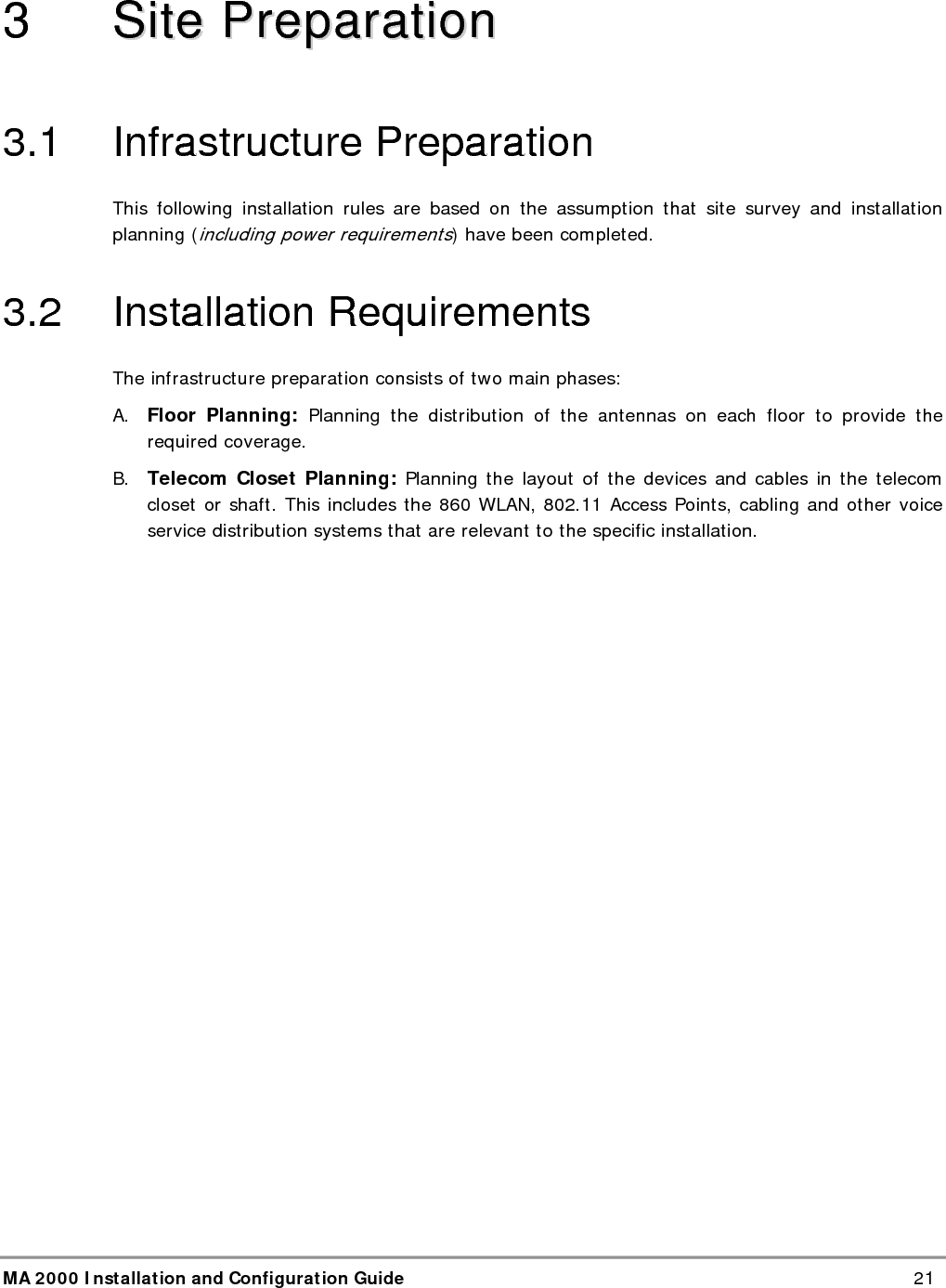 Site Preparation MA 2000 Installation and Configuration Guide  22 3.3  Coaxial Cable Connections 3.3.1  General Cable Installation Procedures Observe the general cable installation procedures that meet with the building codes in your area. The building code requires that all cabling be installed above ceiling level (where applicable). The length of cable from the risers to each antenna must be concealed above the ceiling.  The cable must be properly supported and maintained straight using tie-wraps,  cable trays and clamps or hangers every 10 feet (where practical above ceiling level). Where this is not practical, the following should be observed: • The minimum bending radius of the supplied ½” coax cable should be 7”. • Cable that is kinked or has a bending radius smaller than 7” must be replaced. • Cable runs that span less than two floors should be secured to suitably located mechanical structures. • The cables should be supported only from the building structure. 3.3.2  Fiber Optic Rules • Either single mode or multimode fiber can be used with MobileAccess 1000M products, while MobileAccess 1000 products can only be used with single mode fiber. • Only Multimode fiber, 50/125 or 62.5/125um complying with ANSI/TIA/EIA-568-B series, EN50173-1 or ISO/IEC 11801 can be used. The fiber length can be up to 300 meters assuming the following qualifications:  All fiber in a given length of fiber must be of the same core diameter.   All Bulkhead adapters must be Single mode SC/APC (Green) adapters.   All terminations cross connections or patches must be direct fusion splice or MobileAccess specified patch cords listed below.  900 microns pathcord for splicing, 2 Meters, 2xSC/APC Diamond p/n ENC/1045341   Beige boots, 62.5/125/900  MA# 500001057 Diamond p/n ENC/1045340   Black boots, 50/125/900  MA# 500001058  Zipcord patchcord, 4xSC/APC, 50/125/900/2000/4500 micron Diamond p/n ENC/1045342   Black/Brown boots, 1Meter  MA# 50000105 Diamond p/n ENC/1045343   Black/Brown boots, 3 Meter  MA# 500001060  Zipcord patchcord, 4xSC/APC, 62.5/125/900/2000/4500 micron Diamond p/n ENC/1045344   Beige/Brown boots, 1 Meter  MA# 500001061 Diamond p/n ENC/1045345   Beige/Brown boots, 3 Meter  MA# 500001062  