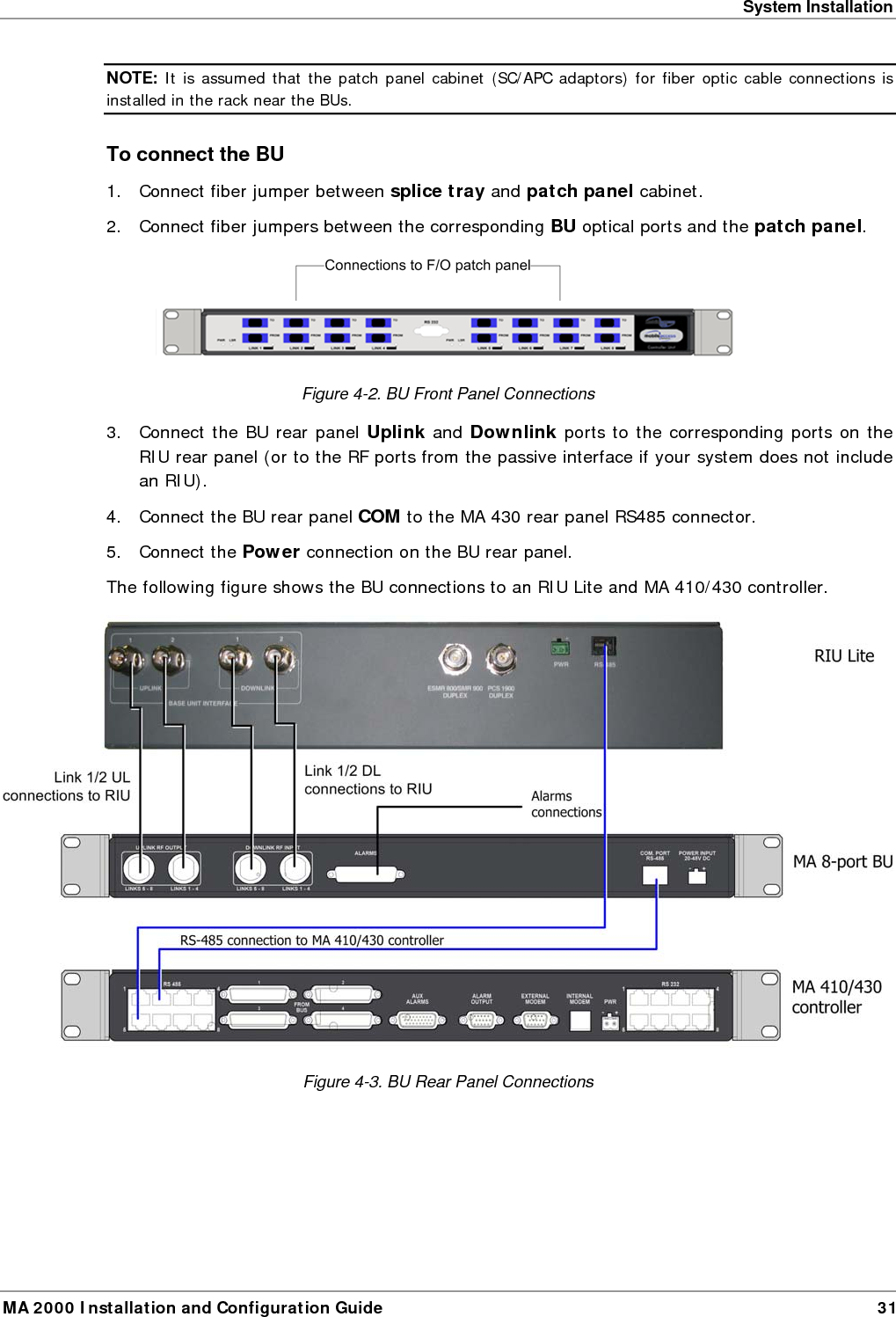 System Installation MA 2000 Installation and Configuration Guide  31 NOTE: It is assumed that the patch panel cabinet (SC/APC adaptors) for fiber optic cable connections is installed in the rack near the BUs.  To connect the BU 1.  Connect fiber jumper between splice tray and patch panel cabinet. 2.  Connect fiber jumpers between the corresponding BU optical ports and the patch panel.  Figure  4-2. BU Front Panel Connections 3.  Connect the BU rear panel Uplink and Downlink ports to the corresponding ports on the RIU rear panel (or to the RF ports from the passive interface if your system does not include an RIU).  4.  Connect the BU rear panel COM to the MA 430 rear panel RS485 connector.  5. Connect the Power connection on the BU rear panel. The following figure shows the BU connections to an RIU Lite and MA 410/430 controller.   Figure  4-3. BU Rear Panel Connections 