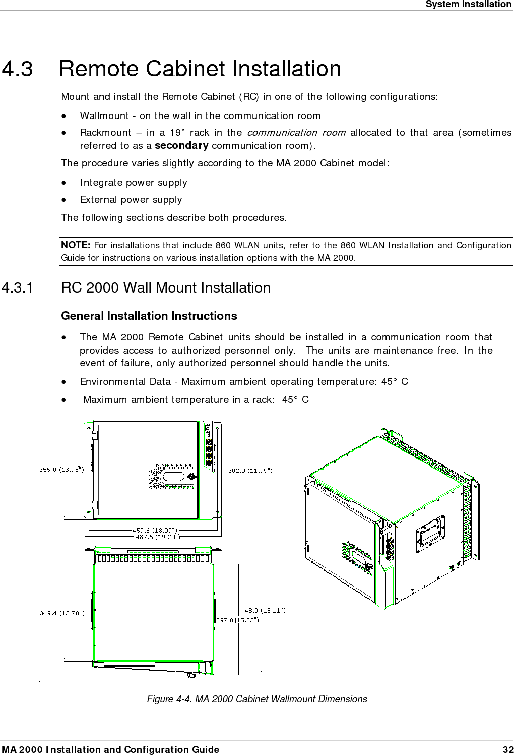 System Installation MA 2000 Installation and Configuration Guide  32 4.3  Remote Cabinet Installation  Mount and install the Remote Cabinet (RC) in one of the following configurations: • Wallmount - on the wall in the communication room • Rackmount – in a 19” rack in the communication room allocated to that area (sometimes referred to as a secondary communication room). The procedure varies slightly according to the MA 2000 Cabinet model: • Integrate power supply • External power supply The following sections describe both procedures. NOTE: For installations that include 860 WLAN units, refer to the 860 WLAN Installation and Configuration Guide for instructions on various installation options with the MA 2000. 4.3.1  RC 2000 Wall Mount Installation General Installation Instructions • The MA 2000 Remote Cabinet units should be installed in a communication room that provides access to authorized personnel only.  The units are maintenance free. In the event of failure, only authorized personnel should handle the units. • Environmental Data - Maximum ambient operating temperature: 45° C •  Maximum ambient temperature in a rack:  45° C   Figure  4-4. MA 2000 Cabinet Wallmount Dimensions 