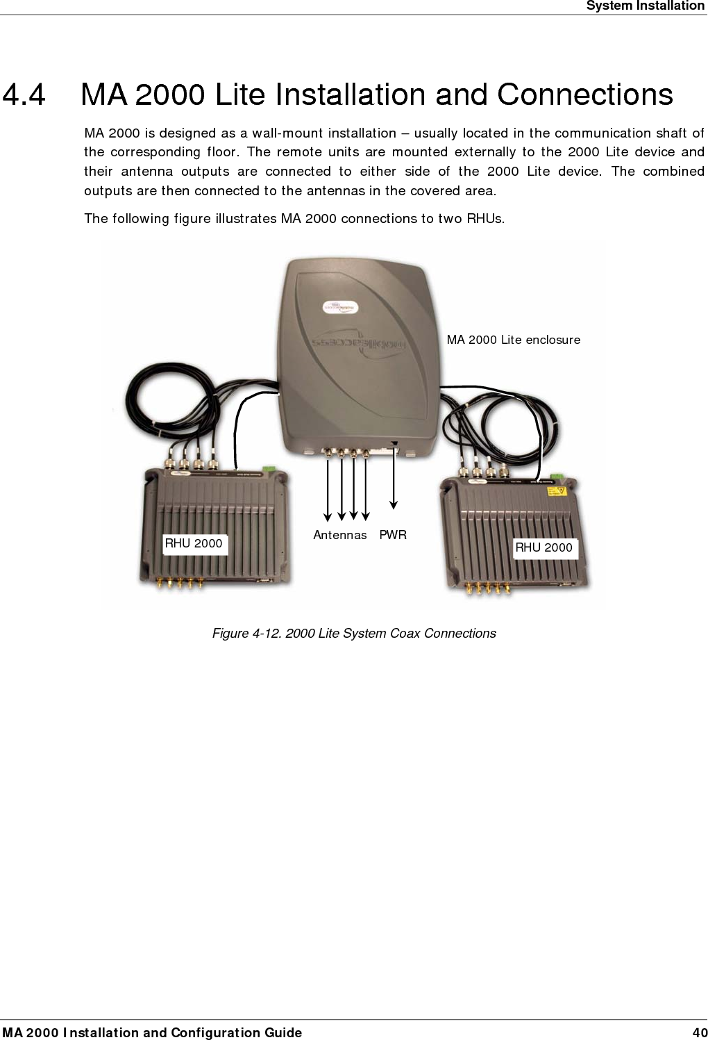 System Installation MA 2000 Installation and Configuration Guide  40 4.4  MA 2000 Lite Installation and Connections MA 2000 is designed as a wall-mount installation – usually located in the communication shaft of the corresponding floor. The remote units are mounted externally to the 2000 Lite device and their antenna outputs are connected to either side of the 2000 Lite device. The combined outputs are then connected to the antennas in the covered area. The following figure illustrates MA 2000 connections to two RHUs.   Figure  4-12. 2000 Lite System Coax Connections MA 2000 Lite enclosure RHU 2000 Antennas RHU 2000  PWR 