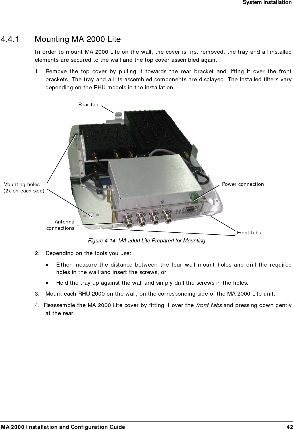 System Installation MA 2000 Installation and Configuration Guide  42  4.4.1  Mounting MA 2000 Lite In order to mount MA 2000 Lite on the wall, the cover is first removed, the tray and all installed elements are secured to the wall and the top cover assembled again. 1.  Remove the top cover by pulling it towards the rear bracket and lifting it over the front brackets. The tray and all its assembled components are displayed. The installed filters vary depending on the RHU models in the installation.   Figure  4-14. MA 2000 Lite Prepared for Mounting 2.  Depending on the tools you use: • Either measure the distance between the four wall mount holes and drill the required holes in the wall and insert the screws, or  • Hold the tray up against the wall and simply drill the screws in the holes. 3.  Mount each RHU 2000 on the wall, on the corresponding side of the MA 2000 Lite unit.  4.  Reassemble the MA 2000 Lite cover by fitting it over the front tabs and pressing down gently at the rear. Power connectionRear tab Mounting holes (2x on each side) Front tabsAntenna connections 