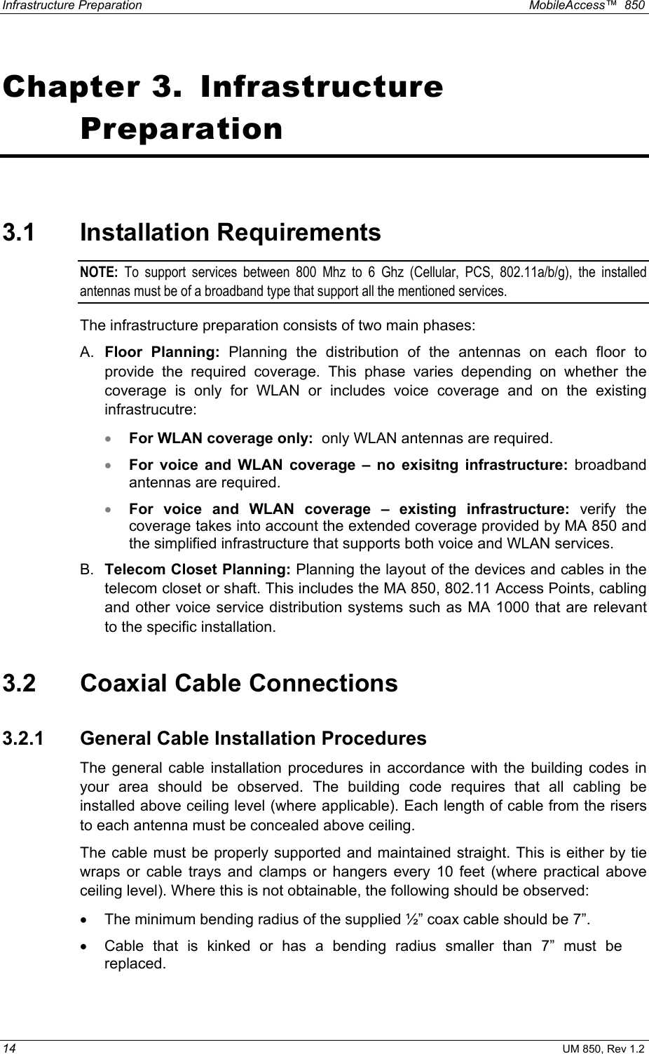 Infrastructure Preparation    MobileAccess™  850 14 UM 850, Rev 1.2 Chapter 3.  Infrastructure Preparation 3.1 Installation Requirements NOTE: To support services between 800 Mhz to 6 Ghz (Cellular, PCS, 802.11a/b/g), the installed antennas must be of a broadband type that support all the mentioned services. The infrastructure preparation consists of two main phases: A.  Floor Planning: Planning the distribution of the antennas on each floor to provide the required coverage. This phase varies depending on whether the coverage is only for WLAN or includes voice coverage and on the existing infrastrucutre: •  For WLAN coverage only:  only WLAN antennas are required.  •  For voice and WLAN coverage – no exisitng infrastructure: broadband antennas are required.  •  For voice and WLAN coverage – existing infrastructure: verify the coverage takes into account the extended coverage provided by MA 850 and the simplified infrastructure that supports both voice and WLAN services. B.  Telecom Closet Planning: Planning the layout of the devices and cables in the telecom closet or shaft. This includes the MA 850, 802.11 Access Points, cabling and other voice service distribution systems such as MA 1000 that are relevant to the specific installation. 3.2 Coaxial Cable Connections 3.2.1 General Cable Installation Procedures The general cable installation procedures in accordance with the building codes in your area should be observed. The building code requires that all cabling be installed above ceiling level (where applicable). Each length of cable from the risers to each antenna must be concealed above ceiling.  The cable must be properly supported and maintained straight. This is either by tie wraps or cable trays and clamps or hangers every 10 feet (where practical above ceiling level). Where this is not obtainable, the following should be observed: •  The minimum bending radius of the supplied ½” coax cable should be 7”. •  Cable that is kinked or has a bending radius smaller than 7” must be replaced. 