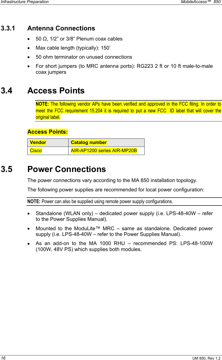 Infrastructure Preparation    MobileAccess™  850 16 UM 850, Rev 1.2 3.3.1 Antenna Connections  •  50 Ω, 1/2” or 3/8” Plenum coax cables •  Max cable length (typically): 150’ •  50 ohm terminator on unused connections •  For short jumpers (to MRC antenna ports): RG223 2 ft or 10 ft male-to-male coax jumpers 3.4 Access Points NOTE:  The following vendor APs have been verified and approved in the FCC filing. In order to meet the FCC requirement 15.204 it is required to put a new FCC  ID label that will cover the original label.  Access Points: Vendor  Catalog number Cisco  AIR-AP1200 series AIR-MP20B 3.5  Power Connections  The power connections vary according to the MA 850 installation topology. The following power supplies are recommended for local power configuration: NOTE: Power can also be supplied using remote power supply configurations. •  Standalone (WLAN only) – dedicated power supply (i.e. LPS-48-40W – refer to the Power Supplies Manual). •  Mounted to the ModuLite™ MRC – same as standalone. Dedicated power supply (i.e. LPS-48-40W – refer to the Power Supplies Manual). •  As an add-on to the MA 1000 RHU – recommended PS: LPS-48-100W (100W, 48V PS) which supplies both modules.  