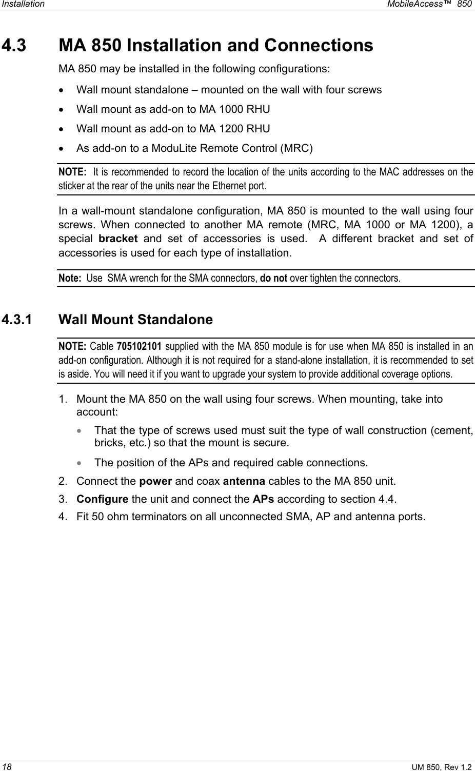 Installation  MobileAccess™  850 18 UM 850, Rev 1.2 4.3  MA 850 Installation and Connections MA 850 may be installed in the following configurations: •  Wall mount standalone – mounted on the wall with four screws •  Wall mount as add-on to MA 1000 RHU •  Wall mount as add-on to MA 1200 RHU •  As add-on to a ModuLite Remote Control (MRC)  NOTE:  It is recommended to record the location of the units according to the MAC addresses on the sticker at the rear of the units near the Ethernet port. In a wall-mount standalone configuration, MA 850 is mounted to the wall using four screws. When connected to another MA remote (MRC, MA 1000 or MA 1200), a special  bracket and set of accessories is used.  A different bracket and set of accessories is used for each type of installation. Note:  Use  SMA wrench for the SMA connectors, do not over tighten the connectors. 4.3.1  Wall Mount Standalone NOTE:  Cable 705102101 supplied with the MA 850 module is for use when MA 850 is installed in an add-on configuration. Although it is not required for a stand-alone installation, it is recommended to set is aside. You will need it if you want to upgrade your system to provide additional coverage options. 1.  Mount the MA 850 on the wall using four screws. When mounting, take into account: •  That the type of screws used must suit the type of wall construction (cement, bricks, etc.) so that the mount is secure. •  The position of the APs and required cable connections. 2. Connect the power and coax antenna cables to the MA 850 unit. 3.  Configure the unit and connect the APs according to section 4.4. 4.  Fit 50 ohm terminators on all unconnected SMA, AP and antenna ports. 