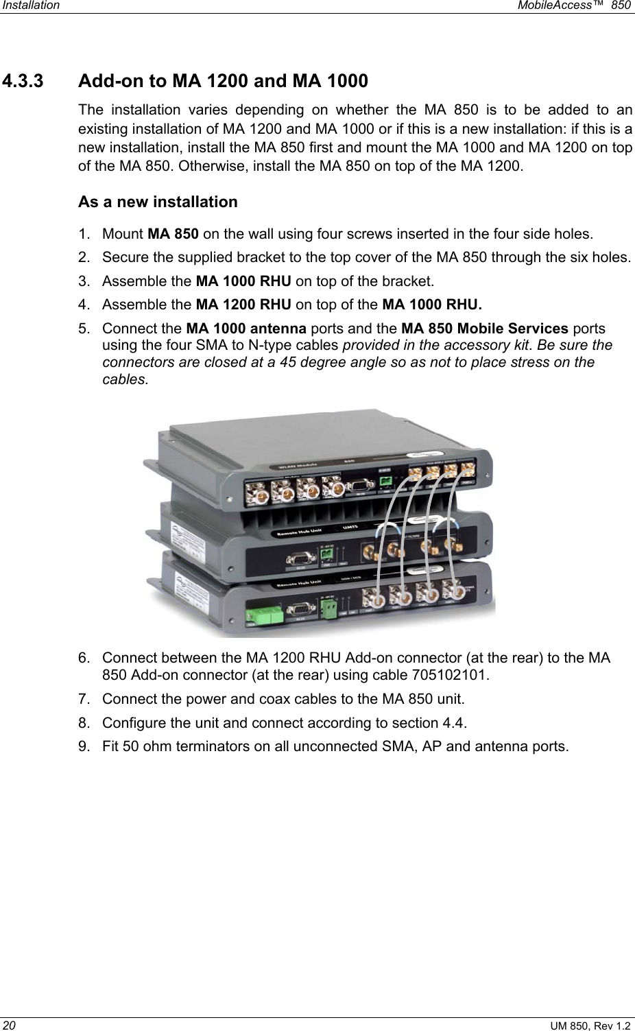 Installation  MobileAccess™  850 20 UM 850, Rev 1.2 4.3.3  Add-on to MA 1200 and MA 1000 The installation varies depending on whether the MA 850 is to be added to an existing installation of MA 1200 and MA 1000 or if this is a new installation: if this is a new installation, install the MA 850 first and mount the MA 1000 and MA 1200 on top of the MA 850. Otherwise, install the MA 850 on top of the MA 1200. As a new installation 1. Mount MA 850 on the wall using four screws inserted in the four side holes. 2.  Secure the supplied bracket to the top cover of the MA 850 through the six holes.  3. Assemble the MA 1000 RHU on top of the bracket. 4. Assemble the MA 1200 RHU on top of the MA 1000 RHU. 5. Connect the MA 1000 antenna ports and the MA 850 Mobile Services ports using the four SMA to N-type cables provided in the accessory kit. Be sure the connectors are closed at a 45 degree angle so as not to place stress on the cables.  6.  Connect between the MA 1200 RHU Add-on connector (at the rear) to the MA 850 Add-on connector (at the rear) using cable 705102101. 7.  Connect the power and coax cables to the MA 850 unit.  8.  Configure the unit and connect according to section 4.4. 9.  Fit 50 ohm terminators on all unconnected SMA, AP and antenna ports. 