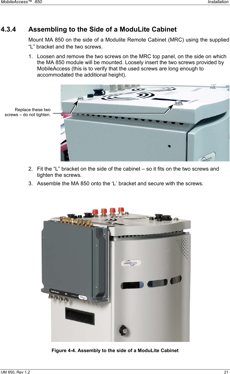 MobileAccess™  850    Installation  UM 850, Rev 1.2    21 4.3.4  Assembling to the Side of a ModuLite Cabinet Mount MA 850 on the side of a Modulite Remote Cabinet (MRC) using the supplied “L” bracket and the two screws. 1.  Loosen and remove the two screws on the MRC top panel, on the side on which the MA 850 module will be mounted. Loosely insert the two screws provided by MobileAccess (this is to verify that the used screws are long enough to accommodated the additional height).  2.  Fit the “L” bracket on the side of the cabinet – so it fits on the two screws and tighten the screws. 3.  Assemble the MA 850 onto the ‘L’ bracket and secure with the screws.  Figure 4-4. Assembly to the side of a ModuLite Cabinet Replace these twoscrews – do not tighten.