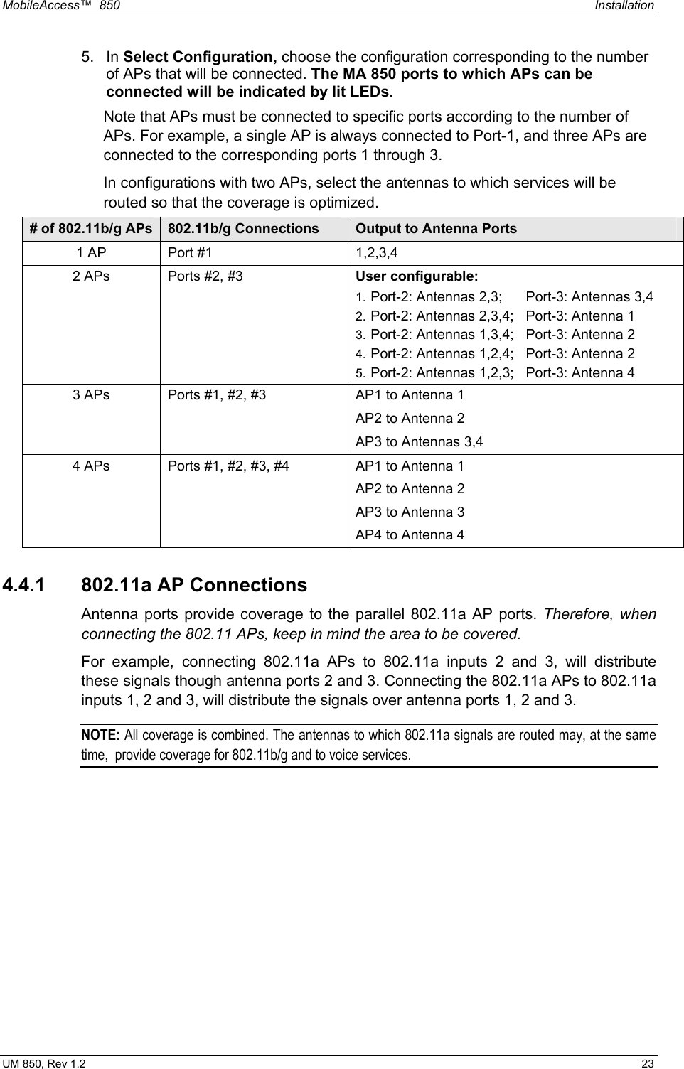 MobileAccess™  850    Installation  UM 850, Rev 1.2    23 5. In Select Configuration, choose the configuration corresponding to the number of APs that will be connected. The MA 850 ports to which APs can be connected will be indicated by lit LEDs. Note that APs must be connected to specific ports according to the number of APs. For example, a single AP is always connected to Port-1, and three APs are connected to the corresponding ports 1 through 3.  In configurations with two APs, select the antennas to which services will be routed so that the coverage is optimized.  # of 802.11b/g APs  802.11b/g Connections  Output to Antenna Ports 1 AP  Port #1  1,2,3,4 2 APs  Ports #2, #3  User configurable:  1. Port-2: Antennas 2,3;   Port-3: Antennas 3,4 2. Port-2: Antennas 2,3,4;   Port-3: Antenna 1 3. Port-2: Antennas 1,3,4;   Port-3: Antenna 2 4. Port-2: Antennas 1,2,4;   Port-3: Antenna 2 5. Port-2: Antennas 1,2,3;   Port-3: Antenna 4 3 APs  Ports #1, #2, #3  AP1 to Antenna 1 AP2 to Antenna 2 AP3 to Antennas 3,4 4 APs  Ports #1, #2, #3, #4  AP1 to Antenna 1 AP2 to Antenna 2 AP3 to Antenna 3 AP4 to Antenna 4 4.4.1  802.11a AP Connections Antenna ports provide coverage to the parallel 802.11a AP ports. Therefore, when connecting the 802.11 APs, keep in mind the area to be covered. For example, connecting 802.11a APs to 802.11a inputs 2 and 3, will distribute these signals though antenna ports 2 and 3. Connecting the 802.11a APs to 802.11a inputs 1, 2 and 3, will distribute the signals over antenna ports 1, 2 and 3. NOTE: All coverage is combined. The antennas to which 802.11a signals are routed may, at the same time,  provide coverage for 802.11b/g and to voice services. 