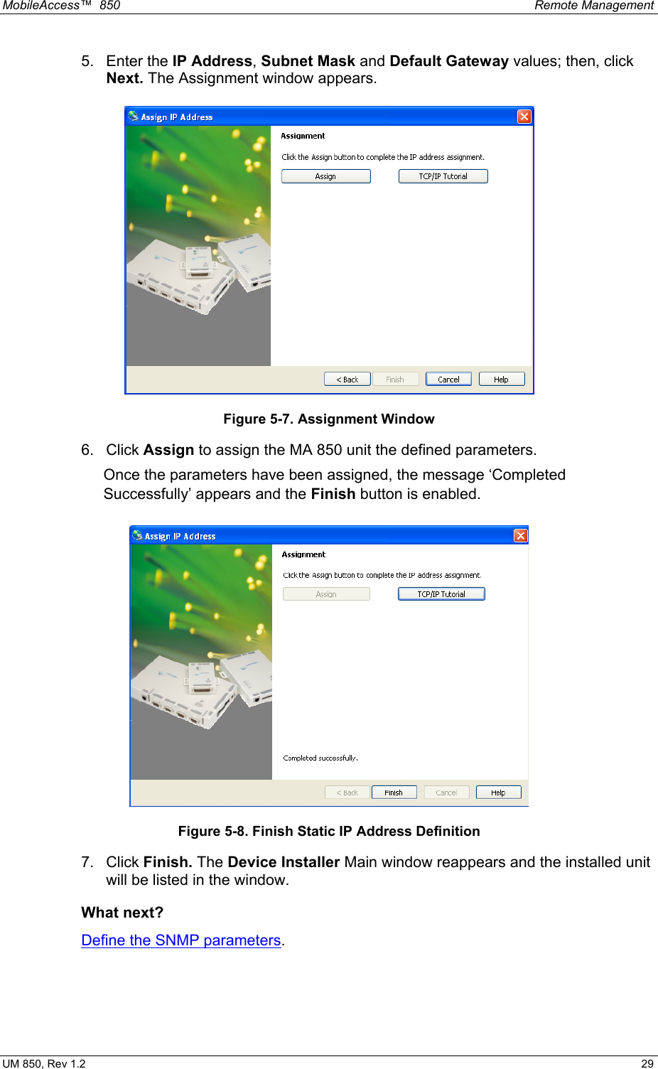 MobileAccess™  850    Remote Management  UM 850, Rev 1.2    29 5. Enter the IP Address, Subnet Mask and Default Gateway values; then, click Next. The Assignment window appears.  Figure 5-7. Assignment Window  6. Click Assign to assign the MA 850 unit the defined parameters.   Once the parameters have been assigned, the message ‘Completed Successfully’ appears and the Finish button is enabled.  Figure 5-8. Finish Static IP Address Definition 7. Click Finish. The Device Installer Main window reappears and the installed unit will be listed in the window. What next? Define the SNMP parameters.  