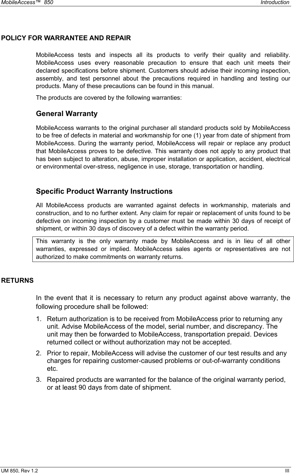 MobileAccess™  850    Introduction  UM 850, Rev 1.2    III POLICY FOR WARRANTEE AND REPAIR MobileAccess tests and inspects all its products to verify their quality and reliability. MobileAccess uses every reasonable precaution to ensure that each unit meets their declared specifications before shipment. Customers should advise their incoming inspection, assembly, and test personnel about the precautions required in handling and testing our products. Many of these precautions can be found in this manual. The products are covered by the following warranties: General Warranty MobileAccess warrants to the original purchaser all standard products sold by MobileAccess to be free of defects in material and workmanship for one (1) year from date of shipment from MobileAccess. During the warranty period, MobileAccess will repair or replace any product that MobileAccess proves to be defective. This warranty does not apply to any product that has been subject to alteration, abuse, improper installation or application, accident, electrical or environmental over-stress, negligence in use, storage, transportation or handling.  Specific Product Warranty Instructions All MobileAccess products are warranted against defects in workmanship, materials and construction, and to no further extent. Any claim for repair or replacement of units found to be defective on incoming inspection by a customer must be made within 30 days of receipt of shipment, or within 30 days of discovery of a defect within the warranty period. This warranty is the only warranty made by MobileAccess and is in lieu of all other warranties, expressed or implied. MobileAccess sales agents or representatives are not authorized to make commitments on warranty returns. RETURNS In the event that it is necessary to return any product against above warranty, the following procedure shall be followed: 1.  Return authorization is to be received from MobileAccess prior to returning any unit. Advise MobileAccess of the model, serial number, and discrepancy. The unit may then be forwarded to MobileAccess, transportation prepaid. Devices returned collect or without authorization may not be accepted. 2.  Prior to repair, MobileAccess will advise the customer of our test results and any charges for repairing customer-caused problems or out-of-warranty conditions etc.  3.  Repaired products are warranted for the balance of the original warranty period, or at least 90 days from date of shipment. 