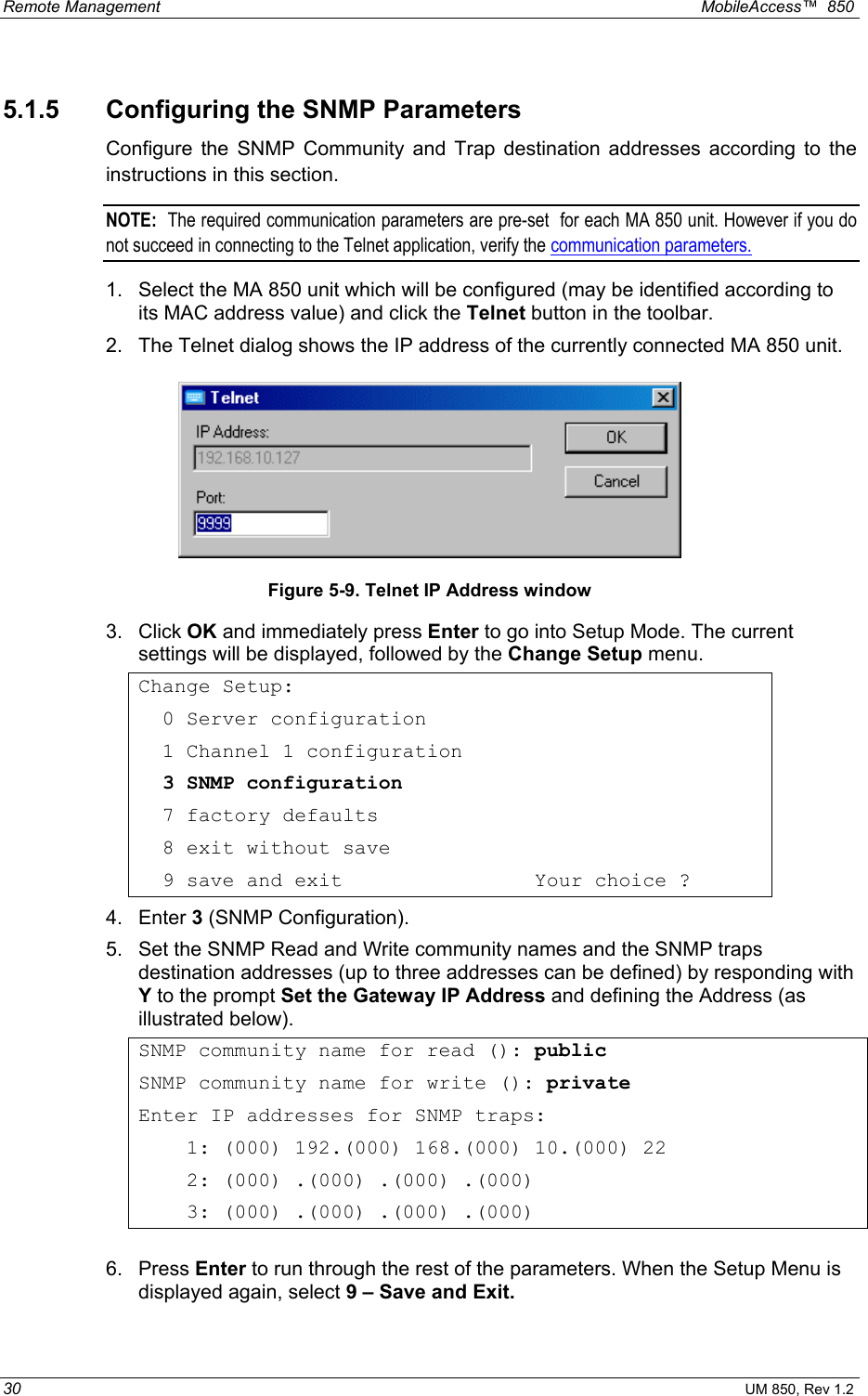 Remote Management    MobileAccess™  850 30 UM 850, Rev 1.2 5.1.5  Configuring the SNMP Parameters Configure the SNMP Community and Trap destination addresses according to the instructions in this section. NOTE:  The required communication parameters are pre-set  for each MA 850 unit. However if you do not succeed in connecting to the Telnet application, verify the communication parameters.  1.  Select the MA 850 unit which will be configured (may be identified according to its MAC address value) and click the Telnet button in the toolbar.  2.  The Telnet dialog shows the IP address of the currently connected MA 850 unit.  Figure 5-9. Telnet IP Address window 3. Click OK and immediately press Enter to go into Setup Mode. The current settings will be displayed, followed by the Change Setup menu. Change Setup:   0 Server configuration   1 Channel 1 configuration   3 SNMP configuration   7 factory defaults   8 exit without save   9 save and exit                Your choice ? 4. Enter 3 (SNMP Configuration). 5.  Set the SNMP Read and Write community names and the SNMP traps destination addresses (up to three addresses can be defined) by responding with Y to the prompt Set the Gateway IP Address and defining the Address (as illustrated below). SNMP community name for read (): public SNMP community name for write (): private Enter IP addresses for SNMP traps:     1: (000) 192.(000) 168.(000) 10.(000) 22     2: (000) .(000) .(000) .(000)     3: (000) .(000) .(000) .(000)  6. Press Enter to run through the rest of the parameters. When the Setup Menu is displayed again, select 9 – Save and Exit. 