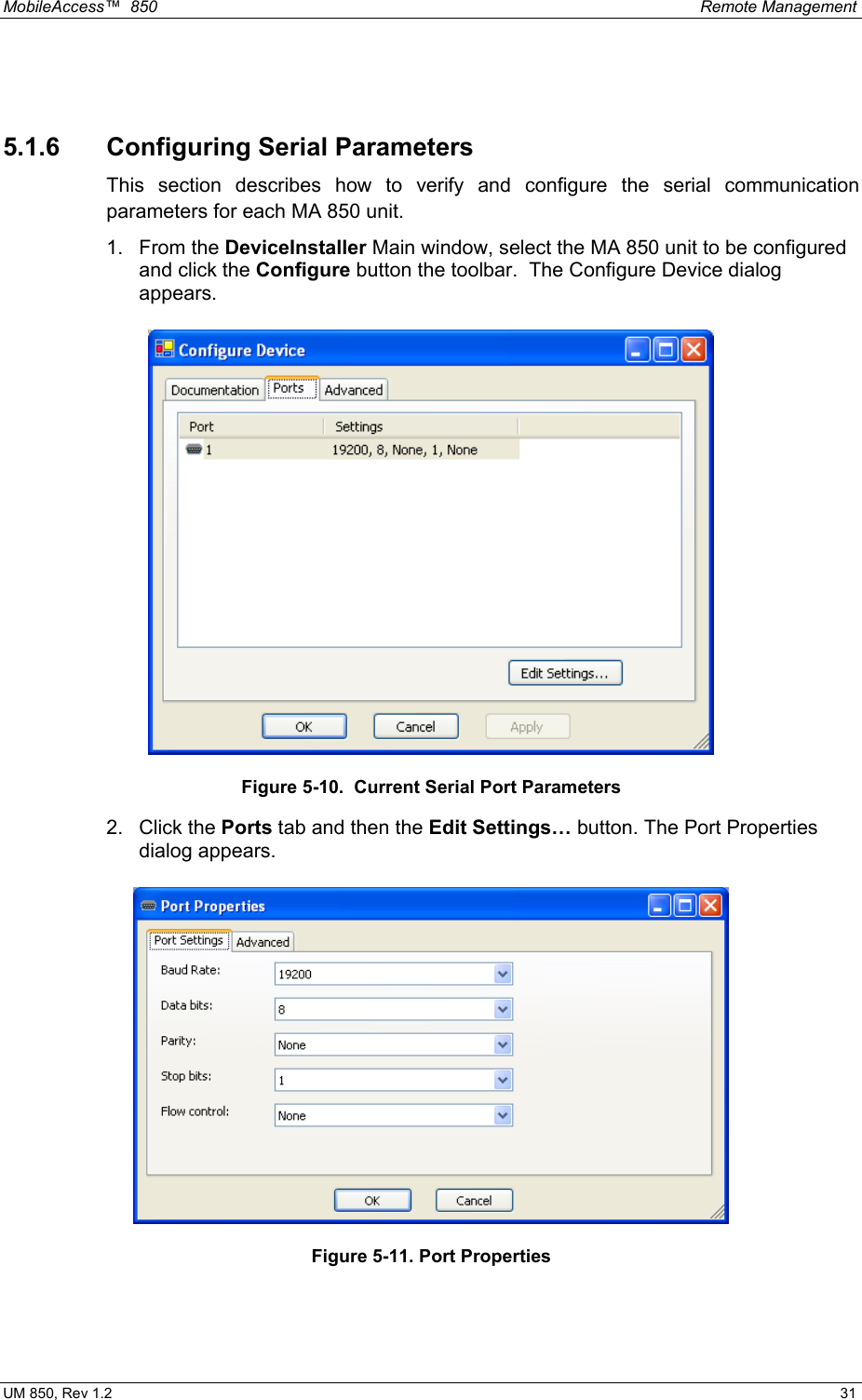 MobileAccess™  850    Remote Management  UM 850, Rev 1.2    31  5.1.6  Configuring Serial Parameters This section describes how to verify and configure the serial communication parameters for each MA 850 unit. 1. From the DeviceInstaller Main window, select the MA 850 unit to be configured and click the Configure button the toolbar.  The Configure Device dialog appears.  Figure 5-10.  Current Serial Port Parameters 2. Click the Ports tab and then the Edit Settings… button. The Port Properties dialog appears.  Figure 5-11. Port Properties  