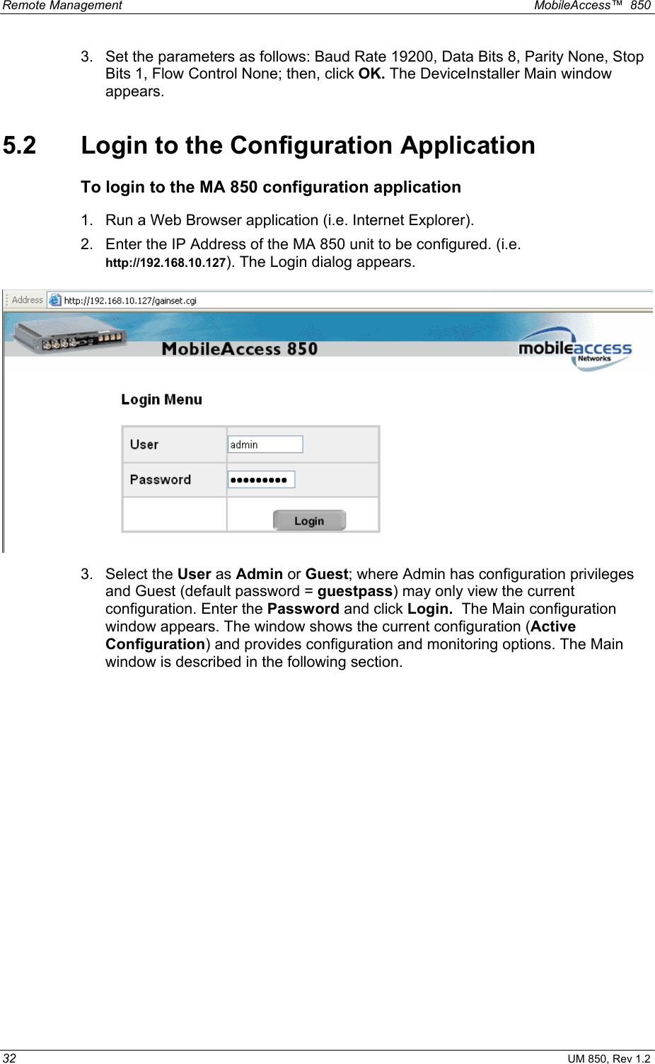 Remote Management    MobileAccess™  850 32 UM 850, Rev 1.2 3.  Set the parameters as follows: Baud Rate 19200, Data Bits 8, Parity None, Stop Bits 1, Flow Control None; then, click OK. The DeviceInstaller Main window appears. 5.2  Login to the Configuration Application To login to the MA 850 configuration application 1.  Run a Web Browser application (i.e. Internet Explorer). 2.  Enter the IP Address of the MA 850 unit to be configured. (i.e. http://192.168.10.127). The Login dialog appears.  3. Select the User as Admin or Guest; where Admin has configuration privileges and Guest (default password = guestpass) may only view the current configuration. Enter the Password and click Login.  The Main configuration window appears. The window shows the current configuration (Active Configuration) and provides configuration and monitoring options. The Main window is described in the following section. 