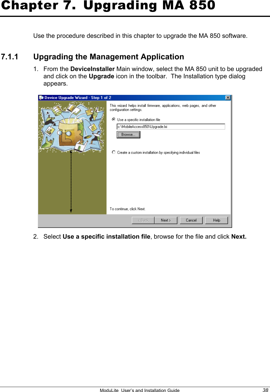    ModuLite  User’s and Installation Guide  38  Chapter 7.  Upgrading MA 850 Use the procedure described in this chapter to upgrade the MA 850 software. 7.1.1 Upgrading the Management Application 1. From the DeviceInstaller Main window, select the MA 850 unit to be upgraded and click on the Upgrade icon in the toolbar.  The Installation type dialog appears.  2. Select Use a specific installation file, browse for the file and click Next.  