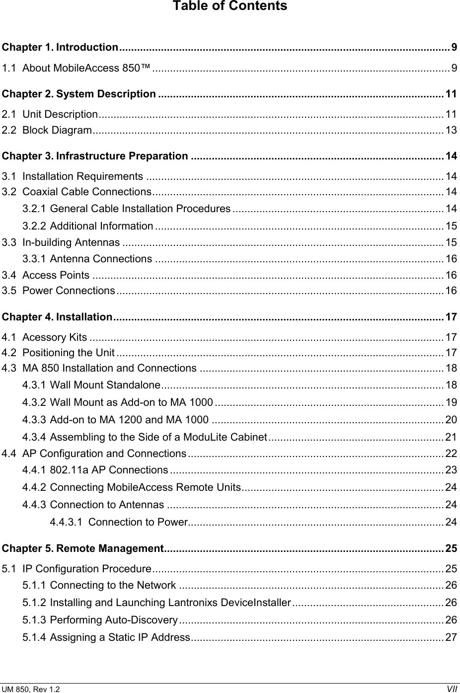  UM 850, Rev 1.2    VII Table of Contents Chapter 1. Introduction............................................................................................................... 9 1.1 About MobileAccess 850™....................................................................................................9 Chapter 2. System Description ................................................................................................11 2.1 Unit Description....................................................................................................................11 2.2 Block Diagram......................................................................................................................13 Chapter 3. Infrastructure Preparation .....................................................................................14 3.1 Installation Requirements ....................................................................................................14 3.2 Coaxial Cable Connections.................................................................................................. 14 3.2.1 General Cable Installation Procedures ....................................................................... 14 3.2.2 Additional Information .................................................................................................15 3.3 In-building Antennas ............................................................................................................15 3.3.1 Antenna Connections ................................................................................................. 16 3.4 Access Points ......................................................................................................................16 3.5 Power Connections..............................................................................................................16 Chapter 4. Installation............................................................................................................... 17 4.1 Acessory Kits .......................................................................................................................17 4.2 Positioning the Unit .............................................................................................................. 17 4.3 MA 850 Installation and Connections ..................................................................................18 4.3.1 Wall Mount Standalone............................................................................................... 18 4.3.2 Wall Mount as Add-on to MA 1000 .............................................................................19 4.3.3 Add-on to MA 1200 and MA 1000 .............................................................................. 20 4.3.4 Assembling to the Side of a ModuLite Cabinet...........................................................21 4.4 AP Configuration and Connections......................................................................................22 4.4.1 802.11a AP Connections ............................................................................................23 4.4.2 Connecting MobileAccess Remote Units....................................................................24 4.4.3 Connection to Antennas ............................................................................................. 24 4.4.3.1 Connection to Power......................................................................................24 Chapter 5. Remote Management..............................................................................................25 5.1 IP Configuration Procedure.................................................................................................. 25 5.1.1 Connecting to the Network ......................................................................................... 26 5.1.2 Installing and Launching Lantronixs DeviceInstaller...................................................26 5.1.3 Performing Auto-Discovery.........................................................................................26 5.1.4 Assigning a Static IP Address.....................................................................................27 