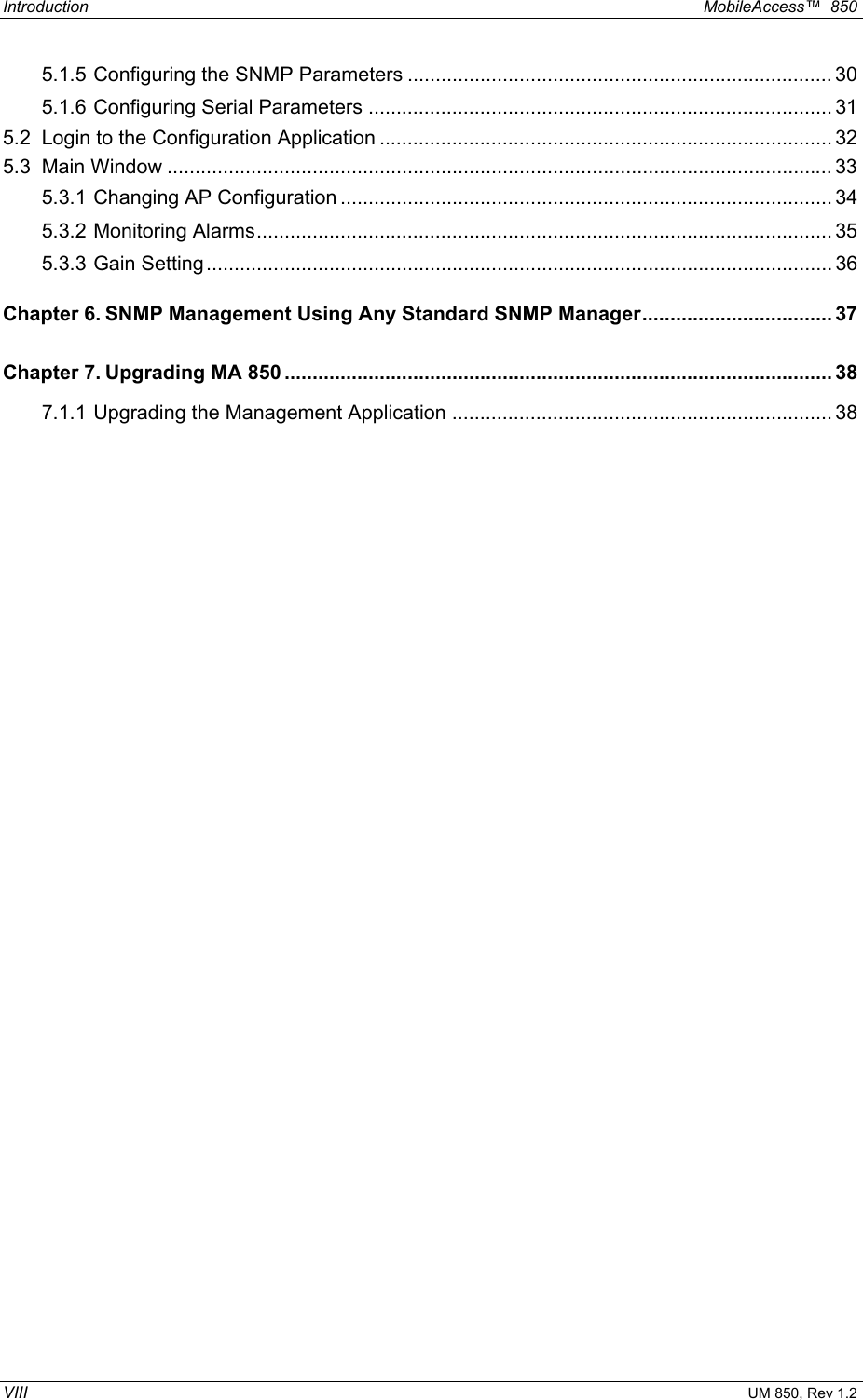 Introduction  MobileAccess™  850 VIII UM 850, Rev 1.2 5.1.5 Configuring the SNMP Parameters ............................................................................ 30 5.1.6 Configuring Serial Parameters ................................................................................... 31 5.2 Login to the Configuration Application ................................................................................. 32 5.3 Main Window ....................................................................................................................... 33 5.3.1 Changing AP Configuration ........................................................................................ 34 5.3.2 Monitoring Alarms....................................................................................................... 35 5.3.3 Gain Setting................................................................................................................ 36 Chapter 6. SNMP Management Using Any Standard SNMP Manager.................................. 37 Chapter 7. Upgrading MA 850 .................................................................................................. 38 7.1.1 Upgrading the Management Application .................................................................... 38   