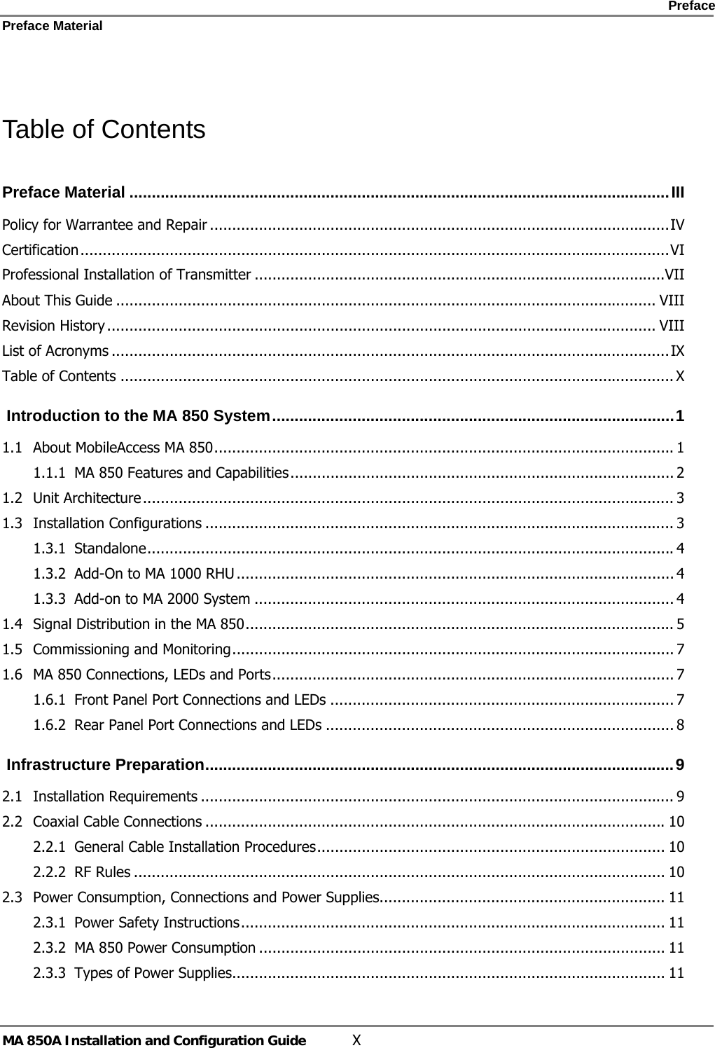    Preface Preface Material      MA 850A Installation and Configuration Guide  X  Table of Contents Preface Material .........................................................................................................................III Policy for Warrantee and Repair .......................................................................................................IV Certification....................................................................................................................................VI Professional Installation of Transmitter ............................................................................................VII About This Guide ......................................................................................................................... VIII Revision History ........................................................................................................................... VIII List of Acronyms .............................................................................................................................IX Table of Contents ............................................................................................................................ X  Introduction to the MA 850 System..........................................................................................1 1.1 About MobileAccess MA 850....................................................................................................... 1 1.1.1 MA 850 Features and Capabilities...................................................................................... 2 1.2 Unit Architecture....................................................................................................................... 3 1.3 Installation Configurations ......................................................................................................... 3 1.3.1 Standalone...................................................................................................................... 4 1.3.2 Add-On to MA 1000 RHU .................................................................................................. 4 1.3.3 Add-on to MA 2000 System .............................................................................................. 4 1.4 Signal Distribution in the MA 850................................................................................................ 5 1.5 Commissioning and Monitoring................................................................................................... 7 1.6 MA 850 Connections, LEDs and Ports.......................................................................................... 7 1.6.1 Front Panel Port Connections and LEDs ............................................................................. 7 1.6.2 Rear Panel Port Connections and LEDs .............................................................................. 8  Infrastructure Preparation.........................................................................................................9 2.1 Installation Requirements .......................................................................................................... 9 2.2 Coaxial Cable Connections .......................................................................................................10 2.2.1 General Cable Installation Procedures.............................................................................. 10 2.2.2 RF Rules ....................................................................................................................... 10 2.3 Power Consumption, Connections and Power Supplies................................................................ 11 2.3.1 Power Safety Instructions............................................................................................... 11 2.3.2 MA 850 Power Consumption ........................................................................................... 11 2.3.3 Types of Power Supplies................................................................................................. 11 