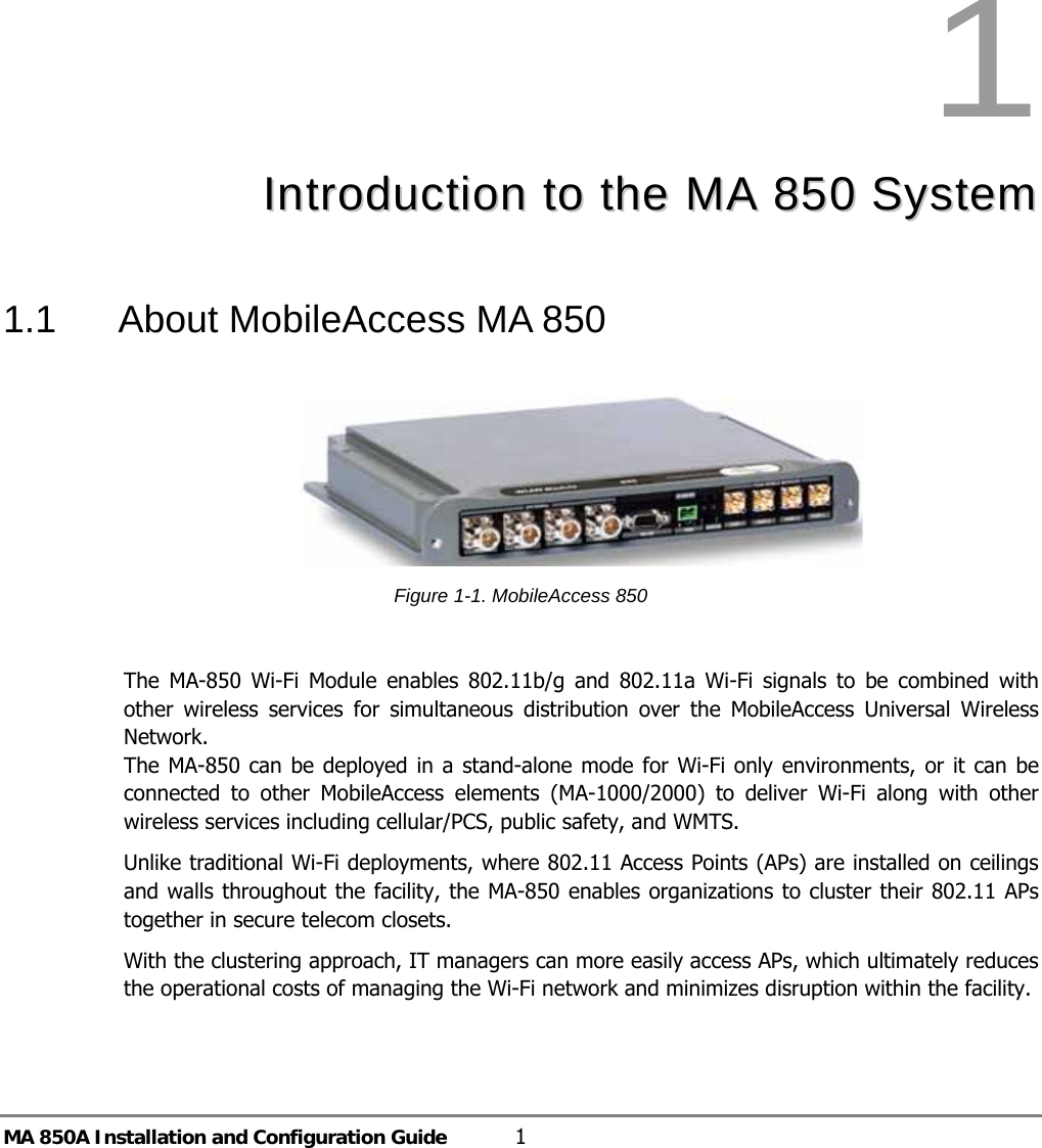 MA 850A Installation and Configuration Guide  1 1  IInnttrroodduuccttiioonn  ttoo  tthhee  MMAA  885500  SSyysstteemm  1.1  About MobileAccess MA 850   Figure  1-1. MobileAccess 850   The MA-850 Wi-Fi Module enables 802.11b/g and 802.11a Wi-Fi signals to be combined with other wireless services for simultaneous distribution over the MobileAccess Universal Wireless Network.   The MA-850 can be deployed in a stand-alone mode for Wi-Fi only environments, or it can be connected to other MobileAccess elements (MA-1000/2000) to deliver Wi-Fi along with other wireless services including cellular/PCS, public safety, and WMTS.  Unlike traditional Wi-Fi deployments, where 802.11 Access Points (APs) are installed on ceilings and walls throughout the facility, the MA-850 enables organizations to cluster their 802.11 APs together in secure telecom closets. With the clustering approach, IT managers can more easily access APs, which ultimately reduces the operational costs of managing the Wi-Fi network and minimizes disruption within the facility. 