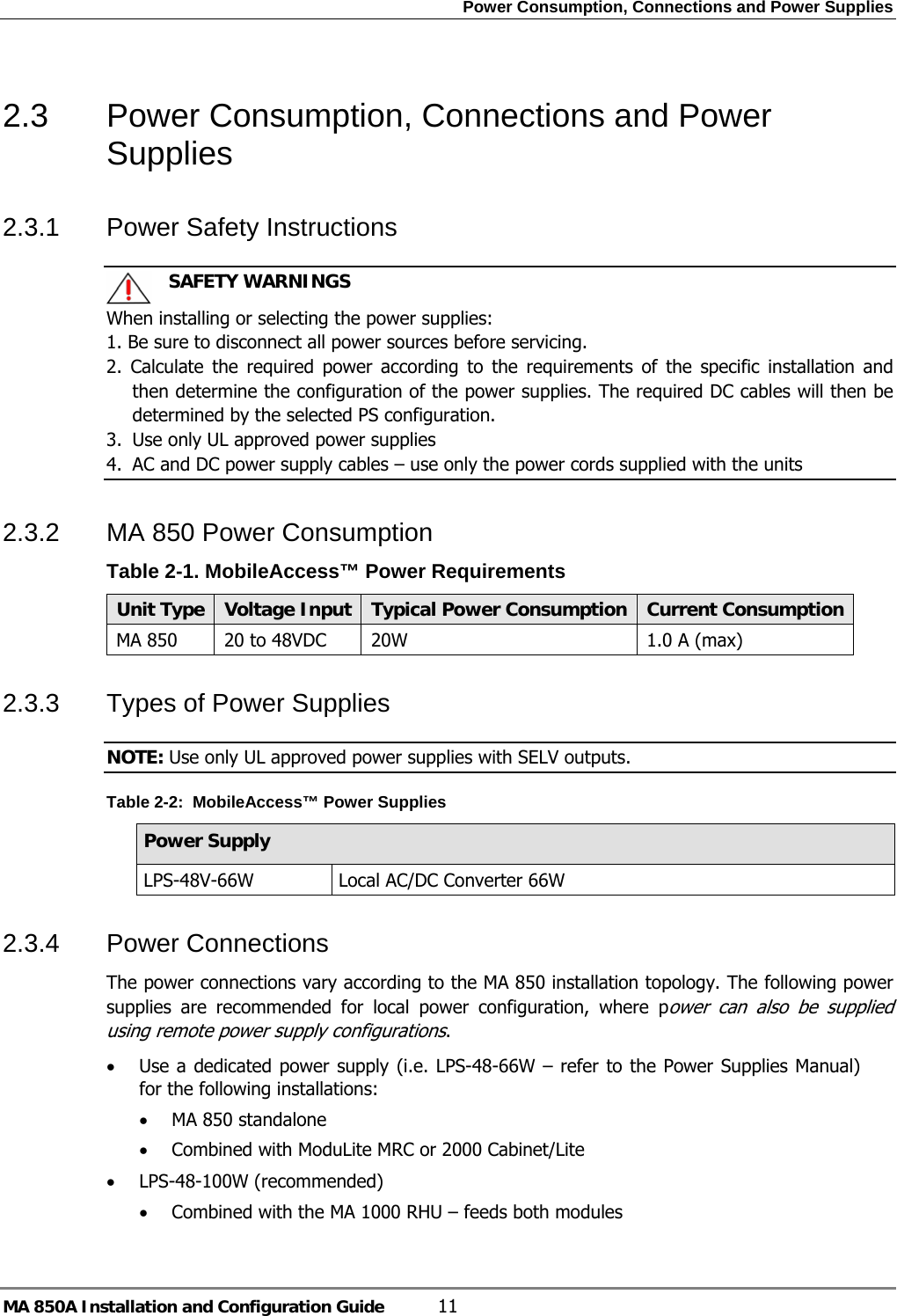 Power Consumption, Connections and Power Supplies MA 850A Installation and Configuration Guide  11 2.3  Power Consumption, Connections and Power Supplies 2.3.1  Power Safety Instructions    SAFETY WARNINGS When installing or selecting the power supplies:   1. Be sure to disconnect all power sources before servicing. 2. Calculate the required power according to the requirements of the specific installation and then determine the configuration of the power supplies. The required DC cables will then be determined by the selected PS configuration. 3.  Use only UL approved power supplies  4.  AC and DC power supply cables – use only the power cords supplied with the units  2.3.2  MA 850 Power Consumption  Table  2-1. MobileAccess™ Power Requirements Unit Type  Voltage Input Typical Power Consumption Current ConsumptionMA 850  20 to 48VDC  20W  1.0 A (max) 2.3.3  Types of Power Supplies NOTE: Use only UL approved power supplies with SELV outputs. Table  2-2:  MobileAccess™ Power Supplies Power Supply LPS-48V-66W  Local AC/DC Converter 66W  2.3.4  Power Connections  The power connections vary according to the MA 850 installation topology. The following power supplies are recommended for local power configuration, where power can also be supplied using remote power supply configurations. • Use a dedicated power supply (i.e. LPS-48-66W – refer to the Power Supplies Manual) for the following installations: • MA 850 standalone • Combined with ModuLite MRC or 2000 Cabinet/Lite • LPS-48-100W (recommended)  • Combined with the MA 1000 RHU – feeds both modules  