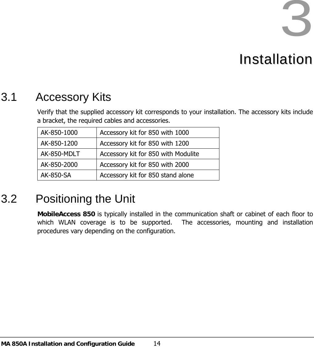 MA 850A Installation and Configuration Guide  14 3  IInnssttaallllaattiioonn    3.1 Accessory Kits Verify that the supplied accessory kit corresponds to your installation. The accessory kits include a bracket, the required cables and accessories. AK-850-1000  Accessory kit for 850 with 1000 AK-850-1200  Accessory kit for 850 with 1200 AK-850-MDLT  Accessory kit for 850 with Modulite AK-850-2000  Accessory kit for 850 with 2000 AK-850-SA   Accessory kit for 850 stand alone  3.2  Positioning the Unit  MobileAccess 850 is typically installed in the communication shaft or cabinet of each floor to which WLAN coverage is to be supported.  The accessories, mounting and installation procedures vary depending on the configuration.  