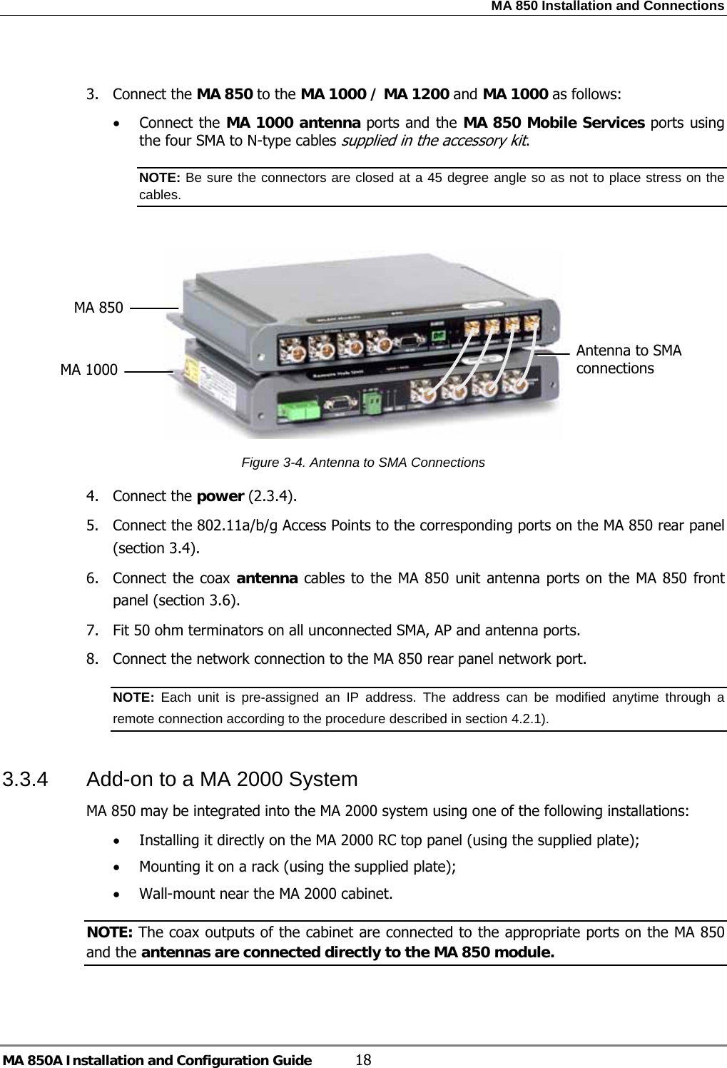 MA 850 Installation and Connections MA 850A Installation and Configuration Guide  18  3. Connect the MA 850 to the MA 1000 / MA 1200 and MA 1000 as follows: • Connect the MA 1000 antenna ports and the MA 850 Mobile Services ports using the four SMA to N-type cables supplied in the accessory kit.  NOTE: Be sure the connectors are closed at a 45 degree angle so as not to place stress on the cables.   Figure  3-4. Antenna to SMA Connections 4. Connect the power ( 2.3.4). 5.  Connect the 802.11a/b/g Access Points to the corresponding ports on the MA 850 rear panel (section  3.4). 6. Connect the coax antenna cables to the MA 850 unit antenna ports on the MA 850 front panel (section  3.6). 7.  Fit 50 ohm terminators on all unconnected SMA, AP and antenna ports. 8.  Connect the network connection to the MA 850 rear panel network port. NOTE:  Each unit is pre-assigned an IP address. The address can be modified anytime through a remote connection according to the procedure described in section  4.2.1).   3.3.4  Add-on to a MA 2000 System  MA 850 may be integrated into the MA 2000 system using one of the following installations: • Installing it directly on the MA 2000 RC top panel (using the supplied plate); • Mounting it on a rack (using the supplied plate); • Wall-mount near the MA 2000 cabinet.  NOTE: The coax outputs of the cabinet are connected to the appropriate ports on the MA 850 and the antennas are connected directly to the MA 850 module.  Antenna to SMA connections MA 850 MA 1000 