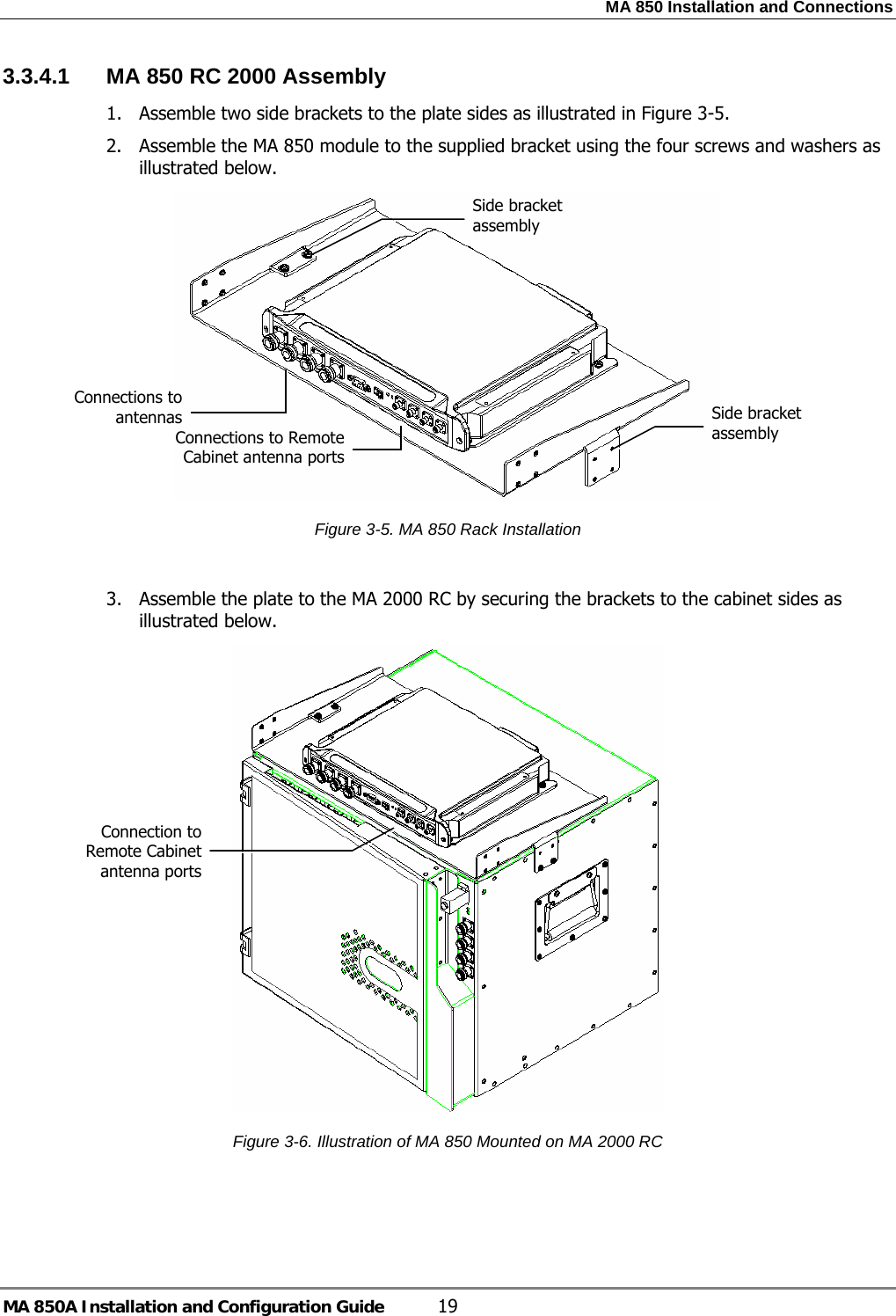MA 850 Installation and Connections MA 850A Installation and Configuration Guide  19 3.3.4.1  MA 850 RC 2000 Assembly 1. Assemble two side brackets to the plate sides as illustrated in Figure  3-5.  2. Assemble the MA 850 module to the supplied bracket using the four screws and washers as illustrated below.   Figure  3-5. MA 850 Rack Installation  3. Assemble the plate to the MA 2000 RC by securing the brackets to the cabinet sides as illustrated below.   Figure  3-6. Illustration of MA 850 Mounted on MA 2000 RC  Side bracket assembly Connections to Remote Cabinet antenna portsConnections to antennas  Side bracket assembly Connection to Remote Cabinet antenna ports 