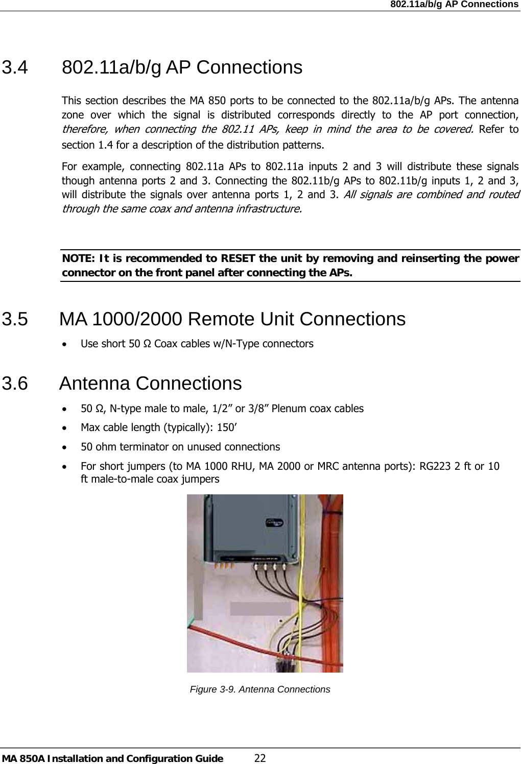 802.11a/b/g AP Connections MA 850A Installation and Configuration Guide  22 3.4 802.11a/b/g AP Connections This section describes the MA 850 ports to be connected to the 802.11a/b/g APs. The antenna zone over which the signal is distributed corresponds directly to the AP port connection, therefore, when connecting the 802.11 APs, keep in mind the area to be covered. Refer to section  1.4 for a description of the distribution patterns. For example, connecting 802.11a APs to 802.11a inputs 2 and 3 will distribute these signals though antenna ports 2 and 3. Connecting the 802.11b/g APs to 802.11b/g inputs 1, 2 and 3, will distribute the signals over antenna ports 1, 2 and 3. All signals are combined and routed through the same coax and antenna infrastructure.   NOTE: It is recommended to RESET the unit by removing and reinserting the power connector on the front panel after connecting the APs.  3.5  MA 1000/2000 Remote Unit Connections • Use short 50 Ω Coax cables w/N-Type connectors 3.6 Antenna Connections • 50 Ω, N-type male to male, 1/2” or 3/8” Plenum coax cables • Max cable length (typically): 150’ • 50 ohm terminator on unused connections • For short jumpers (to MA 1000 RHU, MA 2000 or MRC antenna ports): RG223 2 ft or 10 ft male-to-male coax jumpers      Figure  3-9. Antenna Connections  