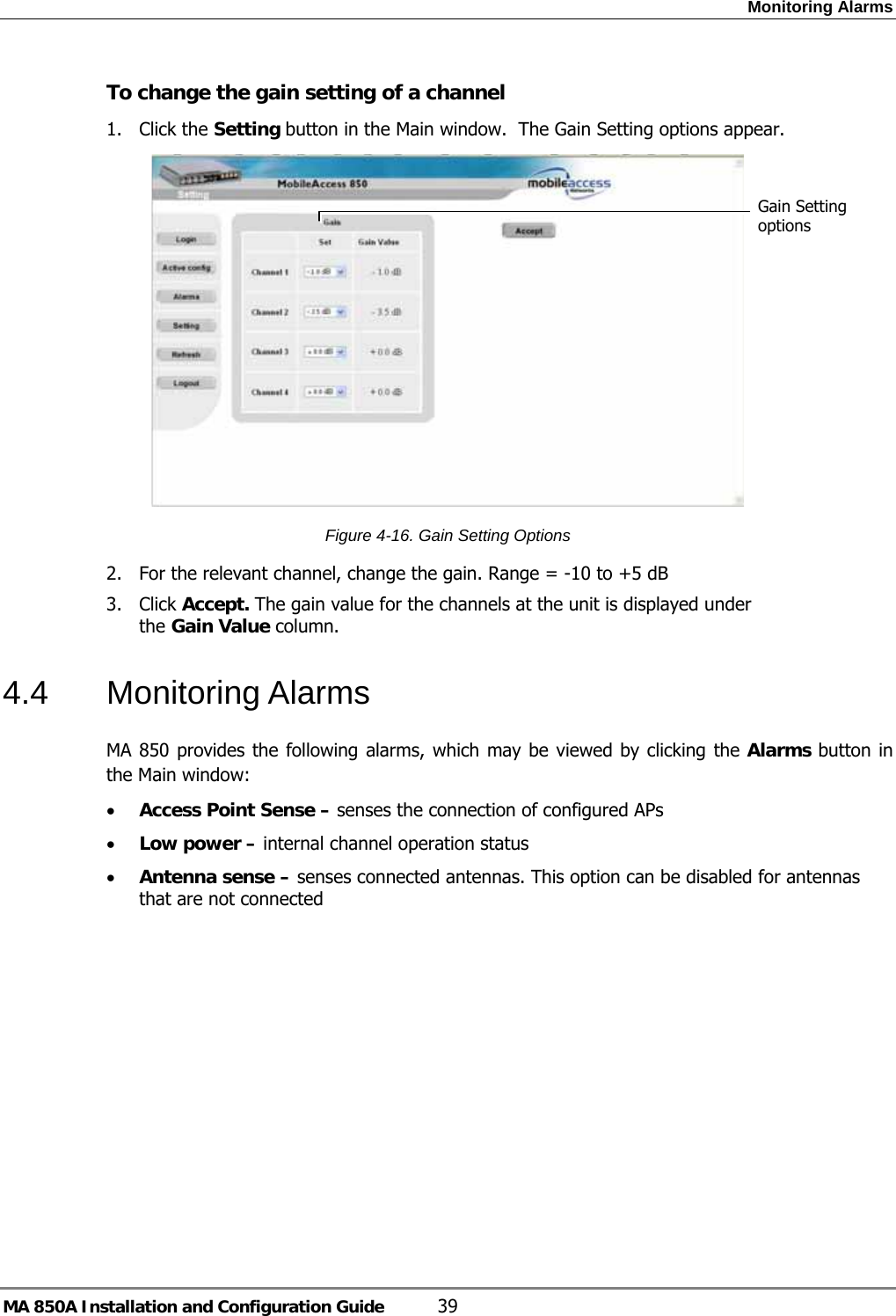 Monitoring Alarms MA 850A Installation and Configuration Guide  39 To change the gain setting of a channel 1. Click the Setting button in the Main window.  The Gain Setting options appear.  Figure  4-16. Gain Setting Options 2. For the relevant channel, change the gain. Range = -10 to +5 dB 3. Click Accept. The gain value for the channels at the unit is displayed under the Gain Value column. 4.4 Monitoring Alarms MA 850 provides the following alarms, which may be viewed by clicking the Alarms button in the Main window:  • Access Point Sense – senses the connection of configured APs • Low power – internal channel operation status • Antenna sense – senses connected antennas. This option can be disabled for antennas that are not connected  Gain Setting options 