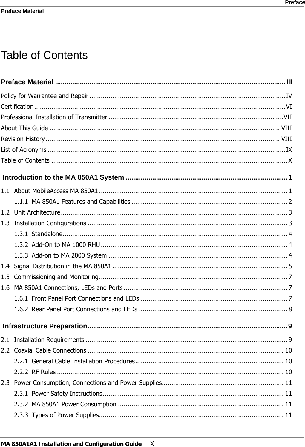    Preface Preface Material      MA 850A1A1 Installation and Configuration Guide  X  Table of Contents Preface Material .........................................................................................................................III Policy for Warrantee and Repair .......................................................................................................IV Certification....................................................................................................................................VI Professional Installation of Transmitter ............................................................................................VII About This Guide ......................................................................................................................... VIII Revision History ........................................................................................................................... VIII List of Acronyms .............................................................................................................................IX Table of Contents ............................................................................................................................ X  Introduction to the MA 850A1 System .....................................................................................1 1.1 About MobileAccess MA 850A1 ................................................................................................... 1 1.1.1 MA 850A1 Features and Capabilities .................................................................................. 2 1.2 Unit Architecture....................................................................................................................... 3 1.3 Installation Configurations ......................................................................................................... 3 1.3.1 Standalone...................................................................................................................... 4 1.3.2 Add-On to MA 1000 RHU .................................................................................................. 4 1.3.3 Add-on to MA 2000 System .............................................................................................. 4 1.4 Signal Distribution in the MA 850A1 ............................................................................................ 5 1.5 Commissioning and Monitoring................................................................................................... 7 1.6 MA 850A1 Connections, LEDs and Ports ...................................................................................... 7 1.6.1 Front Panel Port Connections and LEDs ............................................................................. 7 1.6.2 Rear Panel Port Connections and LEDs .............................................................................. 8  Infrastructure Preparation.........................................................................................................9 2.1 Installation Requirements .......................................................................................................... 9 2.2 Coaxial Cable Connections .......................................................................................................10 2.2.1 General Cable Installation Procedures.............................................................................. 10 2.2.2 RF Rules ....................................................................................................................... 10 2.3 Power Consumption, Connections and Power Supplies................................................................ 11 2.3.1 Power Safety Instructions............................................................................................... 11 2.3.2 MA 850A1 Power Consumption ....................................................................................... 11 2.3.3 Types of Power Supplies................................................................................................. 11 