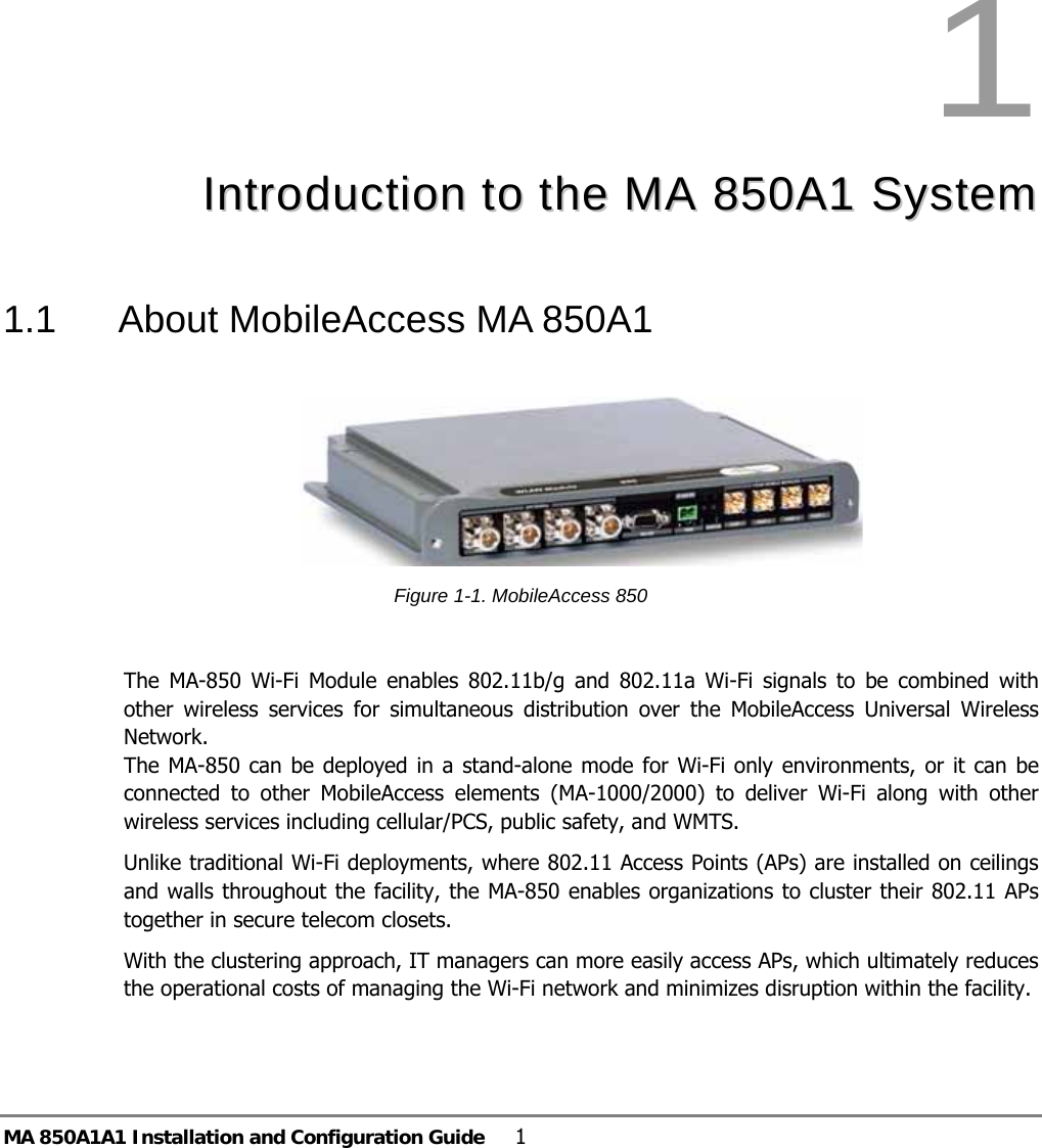MA 850A1A1 Installation and Configuration Guide  1 1  IInnttrroodduuccttiioonn  ttoo  tthhee  MMAA  885500AA11  SSyysstteemm  1.1  About MobileAccess MA 850A1   Figure  1-1. MobileAccess 850   The MA-850 Wi-Fi Module enables 802.11b/g and 802.11a Wi-Fi signals to be combined with other wireless services for simultaneous distribution over the MobileAccess Universal Wireless Network.   The MA-850 can be deployed in a stand-alone mode for Wi-Fi only environments, or it can be connected to other MobileAccess elements (MA-1000/2000) to deliver Wi-Fi along with other wireless services including cellular/PCS, public safety, and WMTS.  Unlike traditional Wi-Fi deployments, where 802.11 Access Points (APs) are installed on ceilings and walls throughout the facility, the MA-850 enables organizations to cluster their 802.11 APs together in secure telecom closets. With the clustering approach, IT managers can more easily access APs, which ultimately reduces the operational costs of managing the Wi-Fi network and minimizes disruption within the facility. 