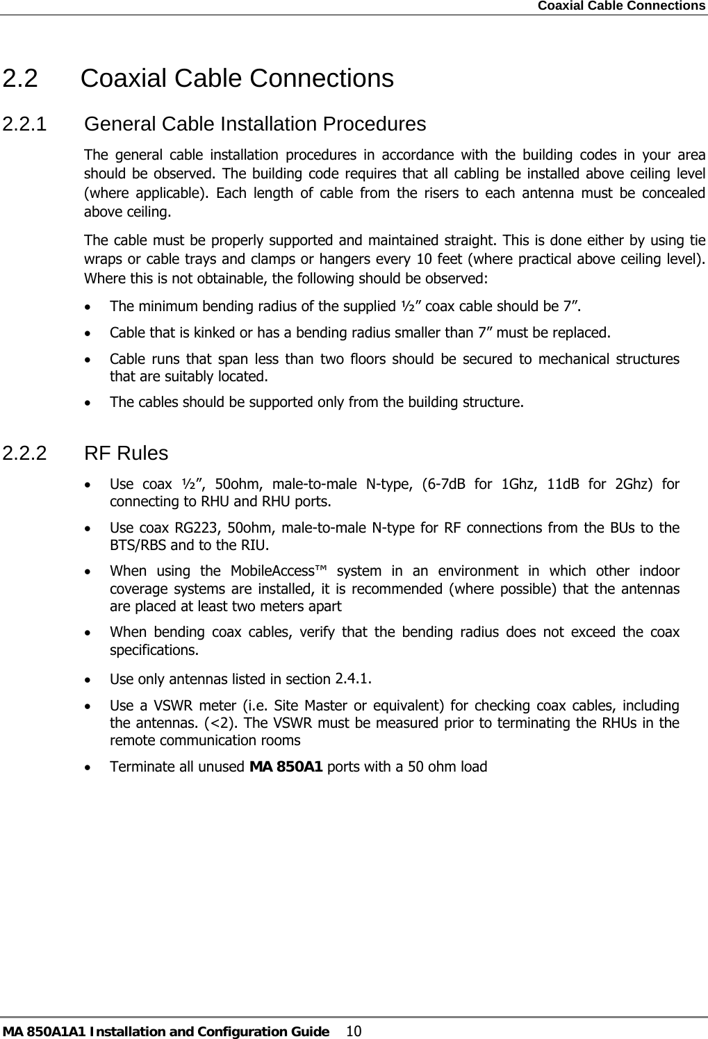 Coaxial Cable Connections MA 850A1A1 Installation and Configuration Guide  10 2.2 Coaxial Cable Connections 2.2.1  General Cable Installation Procedures The general cable installation procedures in accordance with the building codes in your area should be observed. The building code requires that all cabling be installed above ceiling level (where applicable). Each length of cable from the risers to each antenna must be concealed above ceiling.  The cable must be properly supported and maintained straight. This is done either by using tie wraps or cable trays and clamps or hangers every 10 feet (where practical above ceiling level). Where this is not obtainable, the following should be observed: • The minimum bending radius of the supplied ½” coax cable should be 7”. • Cable that is kinked or has a bending radius smaller than 7” must be replaced. • Cable runs that span less than two floors should be secured to mechanical structures that are suitably located. • The cables should be supported only from the building structure. 2.2.2 RF Rules • Use coax ½”, 50ohm, male-to-male N-type, (6-7dB for 1Ghz, 11dB for 2Ghz) for connecting to RHU and RHU ports. • Use coax RG223, 50ohm, male-to-male N-type for RF connections from the BUs to the BTS/RBS and to the RIU. • When using the MobileAccess™ system in an environment in which other indoor coverage systems are installed, it is recommended (where possible) that the antennas are placed at least two meters apart  • When bending coax cables, verify that the bending radius does not exceed the coax specifications. • Use only antennas listed in section  2.4.1. • Use a VSWR meter (i.e. Site Master or equivalent) for checking coax cables, including the antennas. (&lt;2). The VSWR must be measured prior to terminating the RHUs in the remote communication rooms • Terminate all unused MA 850A1 ports with a 50 ohm load  