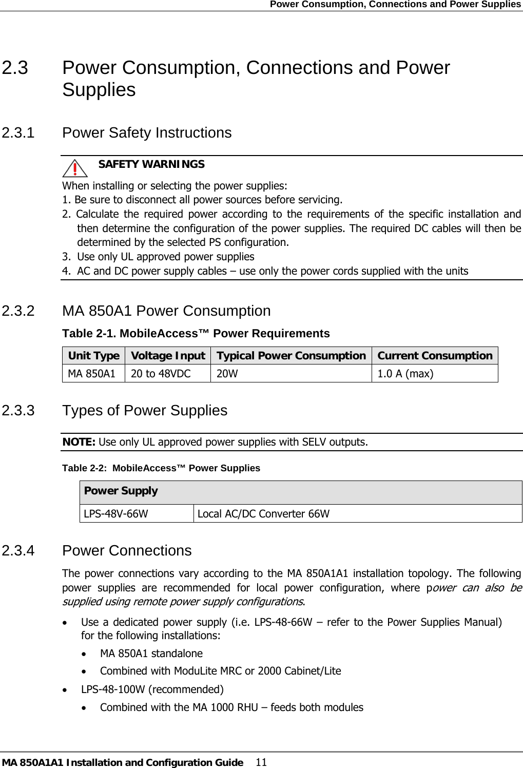 Power Consumption, Connections and Power Supplies MA 850A1A1 Installation and Configuration Guide  11 2.3  Power Consumption, Connections and Power Supplies 2.3.1  Power Safety Instructions    SAFETY WARNINGS When installing or selecting the power supplies:   1. Be sure to disconnect all power sources before servicing. 2. Calculate the required power according to the requirements of the specific installation and then determine the configuration of the power supplies. The required DC cables will then be determined by the selected PS configuration. 3.  Use only UL approved power supplies  4.  AC and DC power supply cables – use only the power cords supplied with the units  2.3.2  MA 850A1 Power Consumption  Table  2-1. MobileAccess™ Power Requirements Unit Type  Voltage Input Typical Power Consumption Current ConsumptionMA 850A1  20 to 48VDC  20W  1.0 A (max) 2.3.3  Types of Power Supplies NOTE: Use only UL approved power supplies with SELV outputs. Table  2-2:  MobileAccess™ Power Supplies Power Supply LPS-48V-66W  Local AC/DC Converter 66W  2.3.4  Power Connections  The power connections vary according to the MA 850A1A1 installation topology. The following power supplies are recommended for local power configuration, where power can also be supplied using remote power supply configurations. • Use a dedicated power supply (i.e. LPS-48-66W – refer to the Power Supplies Manual) for the following installations: • MA 850A1 standalone • Combined with ModuLite MRC or 2000 Cabinet/Lite • LPS-48-100W (recommended)  • Combined with the MA 1000 RHU – feeds both modules  