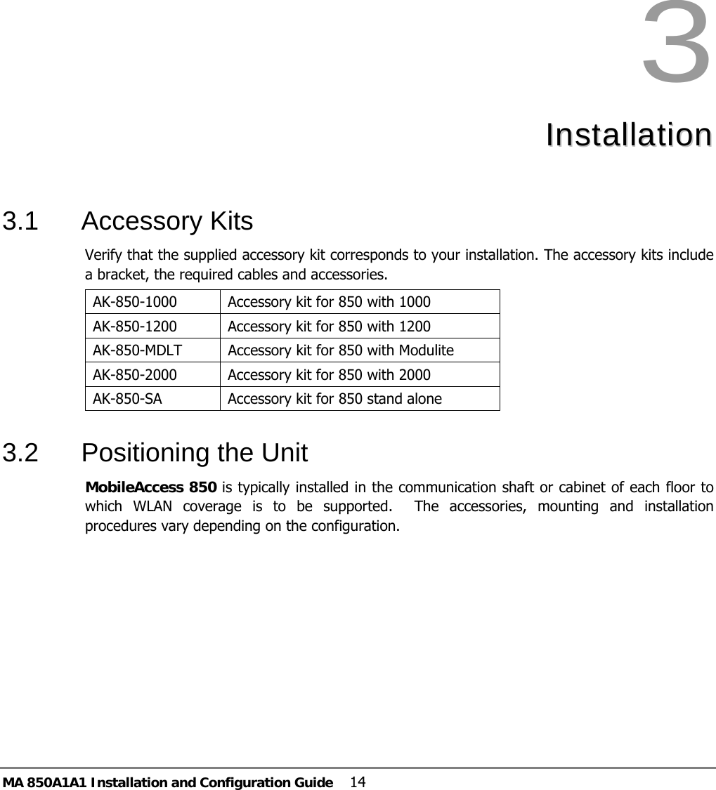 MA 850A1A1 Installation and Configuration Guide  14 3  IInnssttaallllaattiioonn    3.1 Accessory Kits Verify that the supplied accessory kit corresponds to your installation. The accessory kits include a bracket, the required cables and accessories. AK-850-1000  Accessory kit for 850 with 1000 AK-850-1200  Accessory kit for 850 with 1200 AK-850-MDLT  Accessory kit for 850 with Modulite AK-850-2000  Accessory kit for 850 with 2000 AK-850-SA   Accessory kit for 850 stand alone  3.2  Positioning the Unit  MobileAccess 850 is typically installed in the communication shaft or cabinet of each floor to which WLAN coverage is to be supported.  The accessories, mounting and installation procedures vary depending on the configuration.  