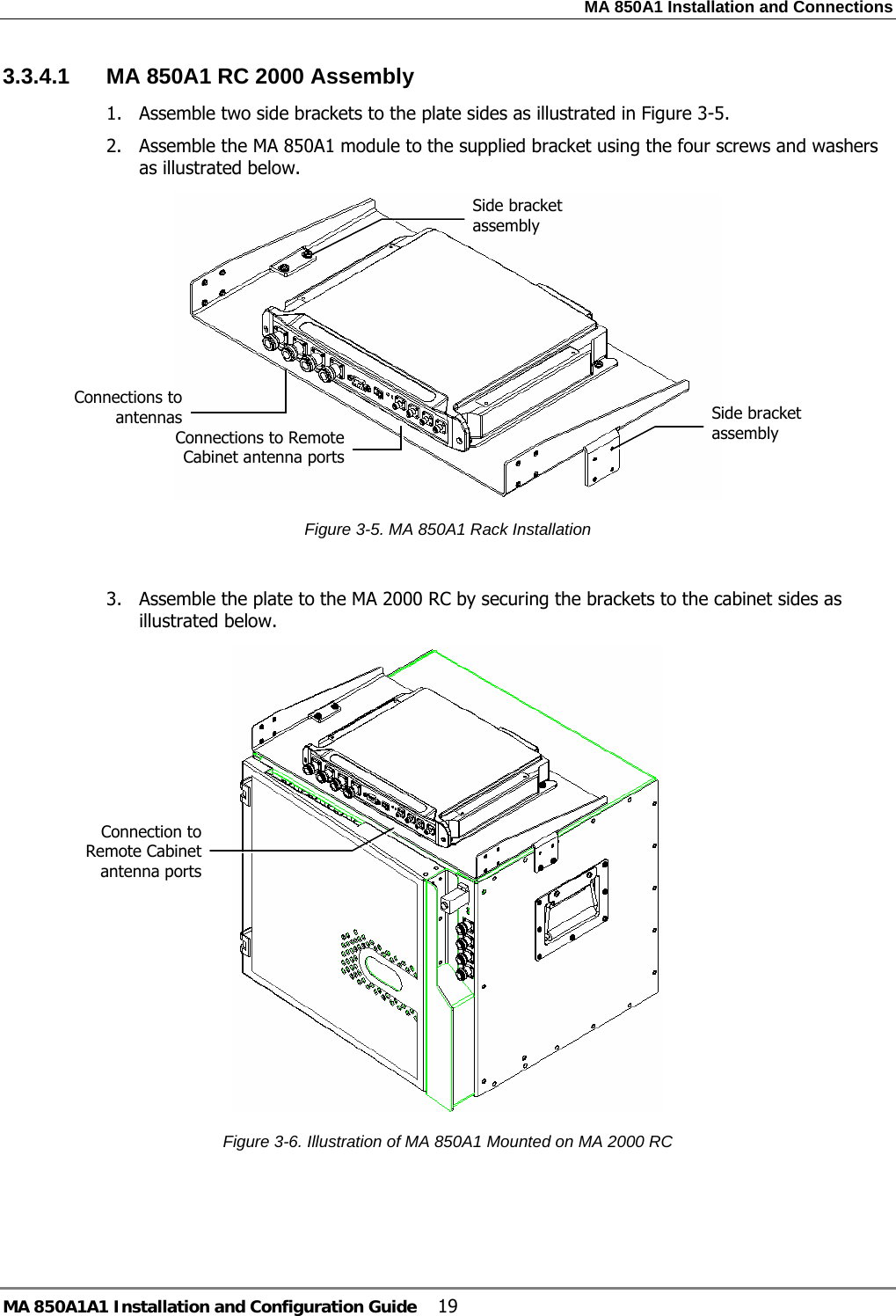 MA 850A1 Installation and Connections MA 850A1A1 Installation and Configuration Guide  19 3.3.4.1  MA 850A1 RC 2000 Assembly 1. Assemble two side brackets to the plate sides as illustrated in Figure  3-5.  2. Assemble the MA 850A1 module to the supplied bracket using the four screws and washers as illustrated below.   Figure  3-5. MA 850A1 Rack Installation  3. Assemble the plate to the MA 2000 RC by securing the brackets to the cabinet sides as illustrated below.   Figure  3-6. Illustration of MA 850A1 Mounted on MA 2000 RC  Side bracket assembly Connections to Remote Cabinet antenna portsConnections to antennas  Side bracket assembly Connection to Remote Cabinet antenna ports 