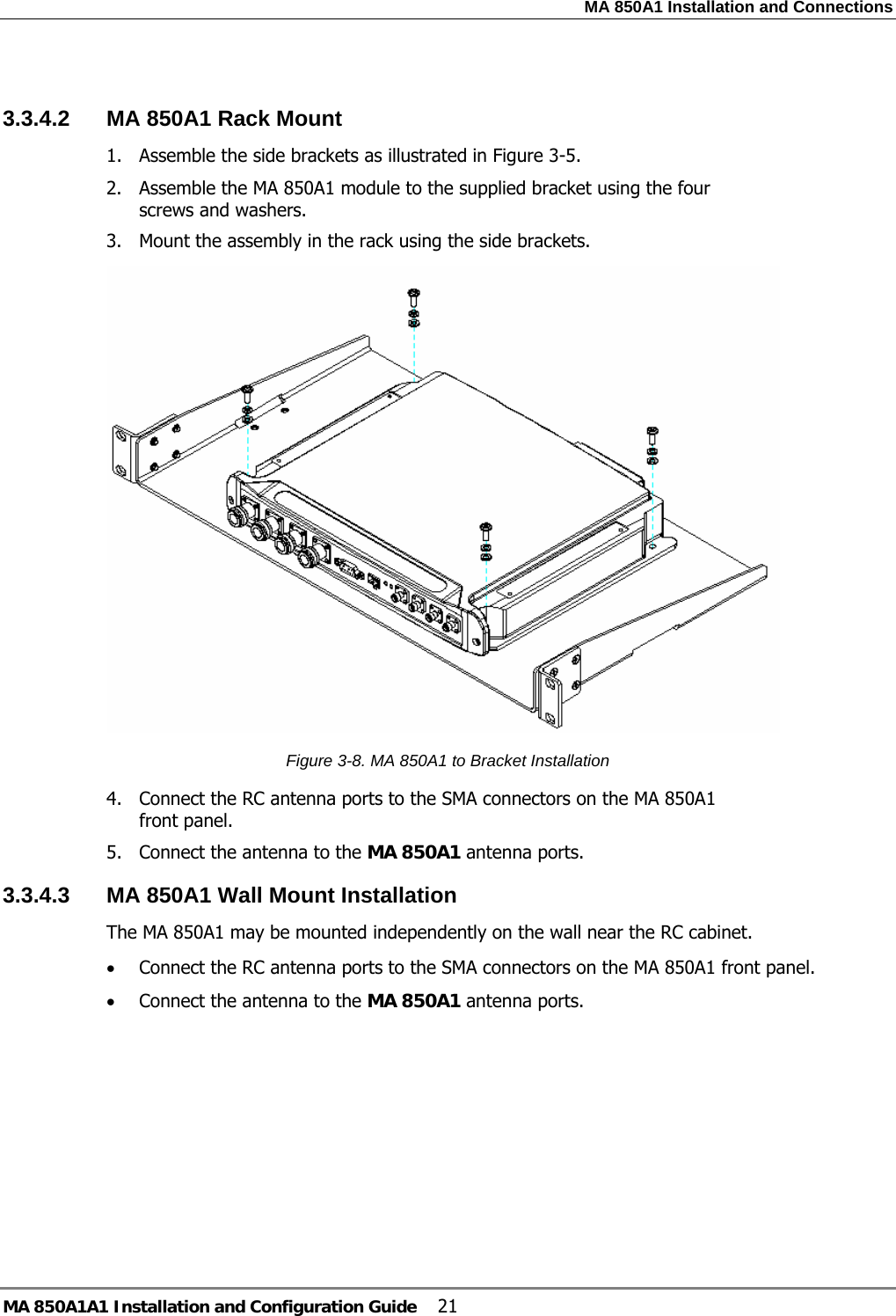 MA 850A1 Installation and Connections MA 850A1A1 Installation and Configuration Guide  21  3.3.4.2  MA 850A1 Rack Mount 1. Assemble the side brackets as illustrated in Figure  3-5. 2. Assemble the MA 850A1 module to the supplied bracket using the four screws and washers. 3. Mount the assembly in the rack using the side brackets.  Figure  3-8. MA 850A1 to Bracket Installation 4. Connect the RC antenna ports to the SMA connectors on the MA 850A1 front panel. 5. Connect the antenna to the MA 850A1 antenna ports. 3.3.4.3  MA 850A1 Wall Mount Installation The MA 850A1 may be mounted independently on the wall near the RC cabinet. • Connect the RC antenna ports to the SMA connectors on the MA 850A1 front panel. • Connect the antenna to the MA 850A1 antenna ports. 
