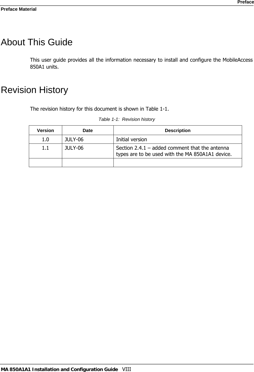    Preface Preface Material      MA 850A1A1 Installation and Configuration Guide  VIII  About This Guide This user guide provides all the information necessary to install and configure the MobileAccess 850A1 units.  Revision History The revision history for this document is shown in Table  1-1. Table  1-1:  Revision history Version Date  Description 1.0 JULY-06  Initial version 1.1  JULY-06  Section 2.4.1 – added comment that the antenna types are to be used with the MA 850A1A1 device.       