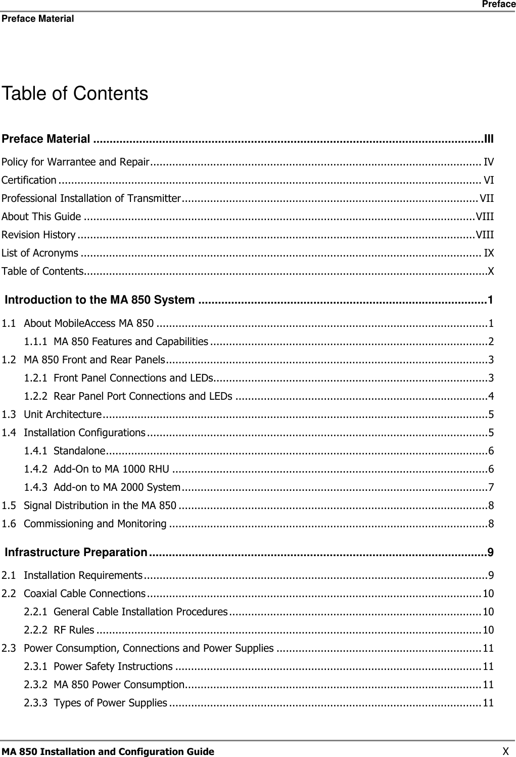     Preface Preface Material      MA 850 Installation and Configuration Guide    X  Table of Contents Preface Material .......................................................................................................................III Policy for Warrantee and Repair......................................................................................................... IV Certification ...................................................................................................................................... VI Professional Installation of Transmitter..............................................................................................VII About This Guide ............................................................................................................................VIII Revision History ..............................................................................................................................VIII List of Acronyms ............................................................................................................................... IX Table of Contents................................................................................................................................X  Introduction to the MA 850 System ........................................................................................1 1.1 About MobileAccess MA 850 .........................................................................................................1 1.1.1 MA 850 Features and Capabilities ........................................................................................2 1.2 MA 850 Front and Rear Panels......................................................................................................3 1.2.1 Front Panel Connections and LEDs.......................................................................................3 1.2.2 Rear Panel Port Connections and LEDs ................................................................................4 1.3 Unit Architecture..........................................................................................................................5 1.4 Installation Configurations ............................................................................................................5 1.4.1 Standalone.........................................................................................................................6 1.4.2 Add-On to MA 1000 RHU ....................................................................................................6 1.4.3 Add-on to MA 2000 System.................................................................................................7 1.5 Signal Distribution in the MA 850 ..................................................................................................8 1.6 Commissioning and Monitoring .....................................................................................................8  Infrastructure Preparation.......................................................................................................9 2.1 Installation Requirements.............................................................................................................9 2.2 Coaxial Cable Connections ..........................................................................................................10 2.2.1 General Cable Installation Procedures ................................................................................10 2.2.2 RF Rules ..........................................................................................................................10 2.3 Power Consumption, Connections and Power Supplies .................................................................11 2.3.1 Power Safety Instructions .................................................................................................11 2.3.2 MA 850 Power Consumption..............................................................................................11 2.3.3 Types of Power Supplies ...................................................................................................11 