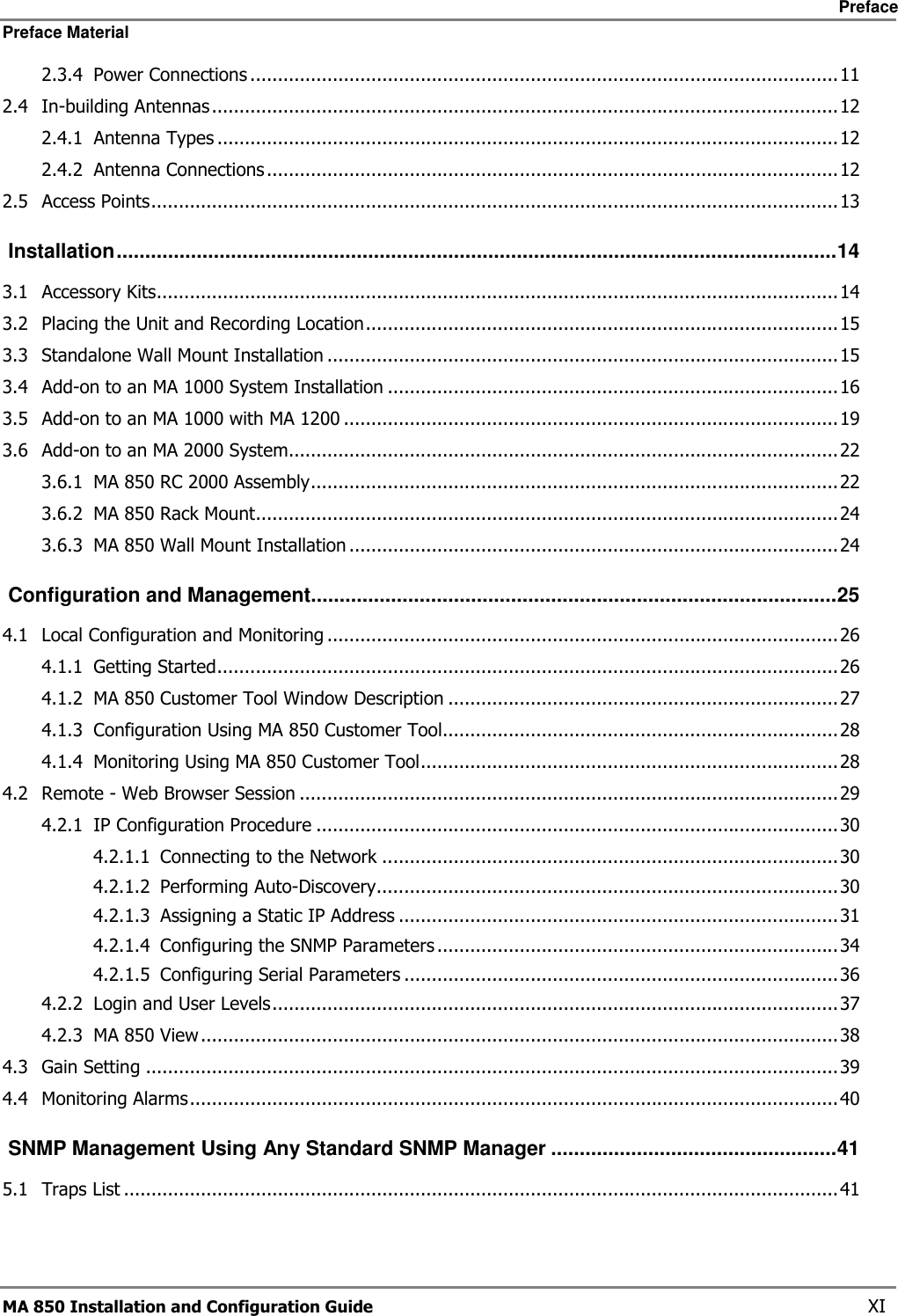     Preface Preface Material      MA 850 Installation and Configuration Guide    XI 2.3.4 Power Connections ...........................................................................................................11 2.4 In-building Antennas..................................................................................................................12 2.4.1 Antenna Types .................................................................................................................12 2.4.2 Antenna Connections ........................................................................................................12 2.5 Access Points.............................................................................................................................13  Installation..............................................................................................................................14 3.1 Accessory Kits............................................................................................................................14 3.2 Placing the Unit and Recording Location......................................................................................15 3.3 Standalone Wall Mount Installation .............................................................................................15 3.4 Add-on to an MA 1000 System Installation ..................................................................................16 3.5 Add-on to an MA 1000 with MA 1200 ..........................................................................................19 3.6 Add-on to an MA 2000 System....................................................................................................22 3.6.1 MA 850 RC 2000 Assembly................................................................................................22 3.6.2 MA 850 Rack Mount..........................................................................................................24 3.6.3 MA 850 Wall Mount Installation .........................................................................................24  Configuration and Management............................................................................................25 4.1 Local Configuration and Monitoring .............................................................................................26 4.1.1 Getting Started.................................................................................................................26 4.1.2 MA 850 Customer Tool Window Description .......................................................................27 4.1.3 Configuration Using MA 850 Customer Tool........................................................................28 4.1.4 Monitoring Using MA 850 Customer Tool............................................................................28 4.2 Remote - Web Browser Session ..................................................................................................29 4.2.1 IP Configuration Procedure ...............................................................................................30 4.2.1.1 Connecting to the Network ...................................................................................30 4.2.1.2 Performing Auto-Discovery....................................................................................30 4.2.1.3 Assigning a Static IP Address ................................................................................31 4.2.1.4 Configuring the SNMP Parameters .........................................................................34 4.2.1.5 Configuring Serial Parameters ...............................................................................36 4.2.2 Login and User Levels.......................................................................................................37 4.2.3 MA 850 View ....................................................................................................................38 4.3 Gain Setting ..............................................................................................................................39 4.4 Monitoring Alarms......................................................................................................................40  SNMP Management Using Any Standard SNMP Manager ..................................................41 5.1 Traps List ..................................................................................................................................41 