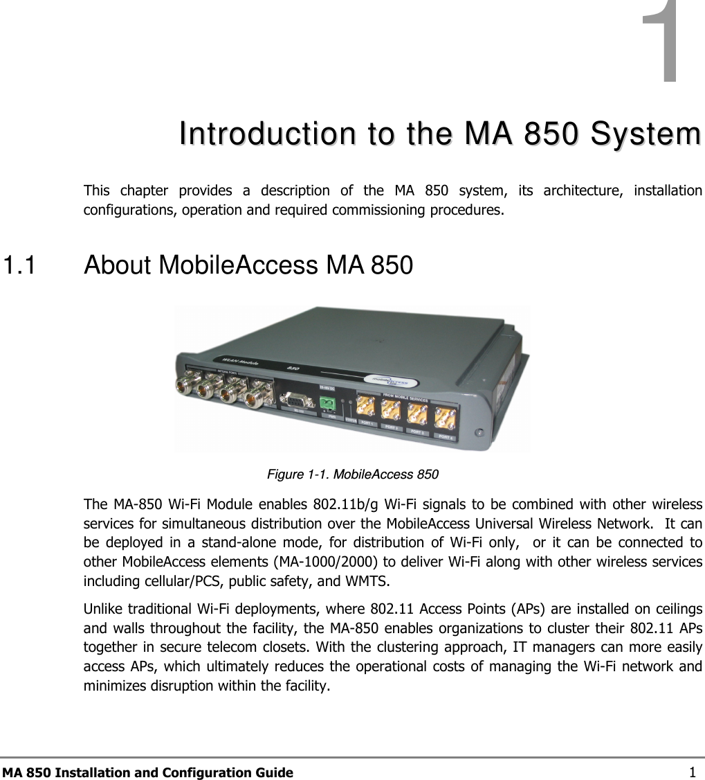 MA 850 Installation and Configuration Guide  1 1  IInnttrroodduuccttiioonn  ttoo  tthhee  MMAA  885500  SSyysstteemm  This  chapter  provides  a  description  of  the  MA  850  system,  its  architecture,  installation configurations, operation and required commissioning procedures. 1.1  About MobileAccess MA 850  Figure  1-1. MobileAccess 850  The MA-850  Wi-Fi Module  enables  802.11b/g Wi-Fi  signals to be  combined with other wireless services for simultaneous distribution over the MobileAccess Universal Wireless Network.  It can be  deployed  in  a  stand-alone  mode,  for  distribution  of  Wi-Fi  only,    or  it  can  be  connected  to other MobileAccess elements (MA-1000/2000) to deliver Wi-Fi along with other wireless services including cellular/PCS, public safety, and WMTS.  Unlike traditional Wi-Fi deployments, where 802.11 Access Points (APs) are installed on ceilings and walls throughout the facility, the MA-850 enables organizations to cluster their 802.11 APs together in secure telecom closets. With the clustering approach, IT managers can more easily access APs, which ultimately reduces the operational costs of managing the Wi-Fi network and minimizes disruption within the facility.  