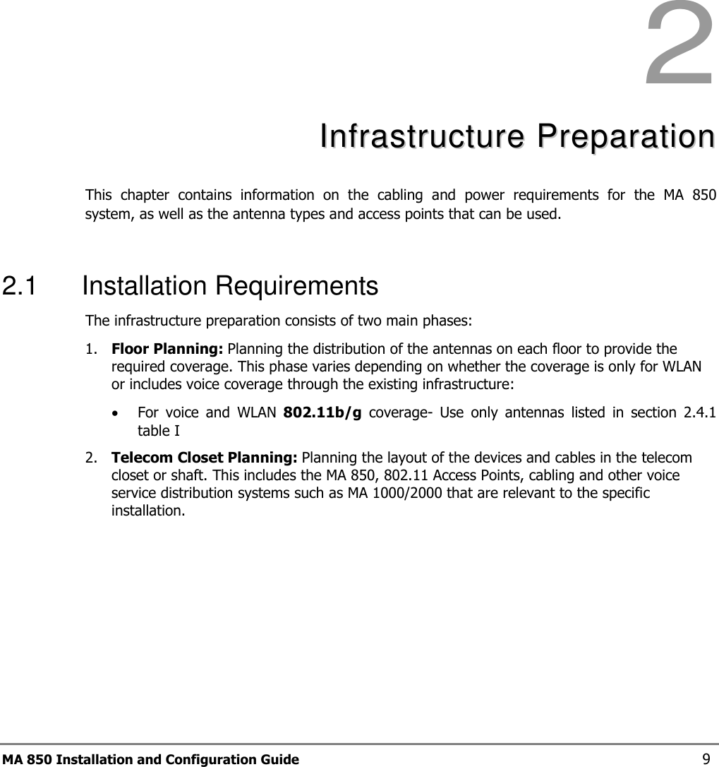 MA 850 Installation and Configuration Guide  9  2  IInnffrraassttrruuccttuurree  PPrreeppaarraattiioonn  This  chapter  contains  information  on  the  cabling  and  power  requirements  for  the  MA  850 system, as well as the antenna types and access points that can be used.  2.1  Installation Requirements The infrastructure preparation consists of two main phases: 1. Floor Planning: Planning the distribution of the antennas on each floor to provide the required coverage. This phase varies depending on whether the coverage is only for WLAN or includes voice coverage through the existing infrastructure: • For  voice  and  WLAN  802.11b/g  coverage-  Use  only  antennas  listed  in  section   2.4.1 table I 2. Telecom Closet Planning: Planning the layout of the devices and cables in the telecom closet or shaft. This includes the MA 850, 802.11 Access Points, cabling and other voice service distribution systems such as MA 1000/2000 that are relevant to the specific installation. 