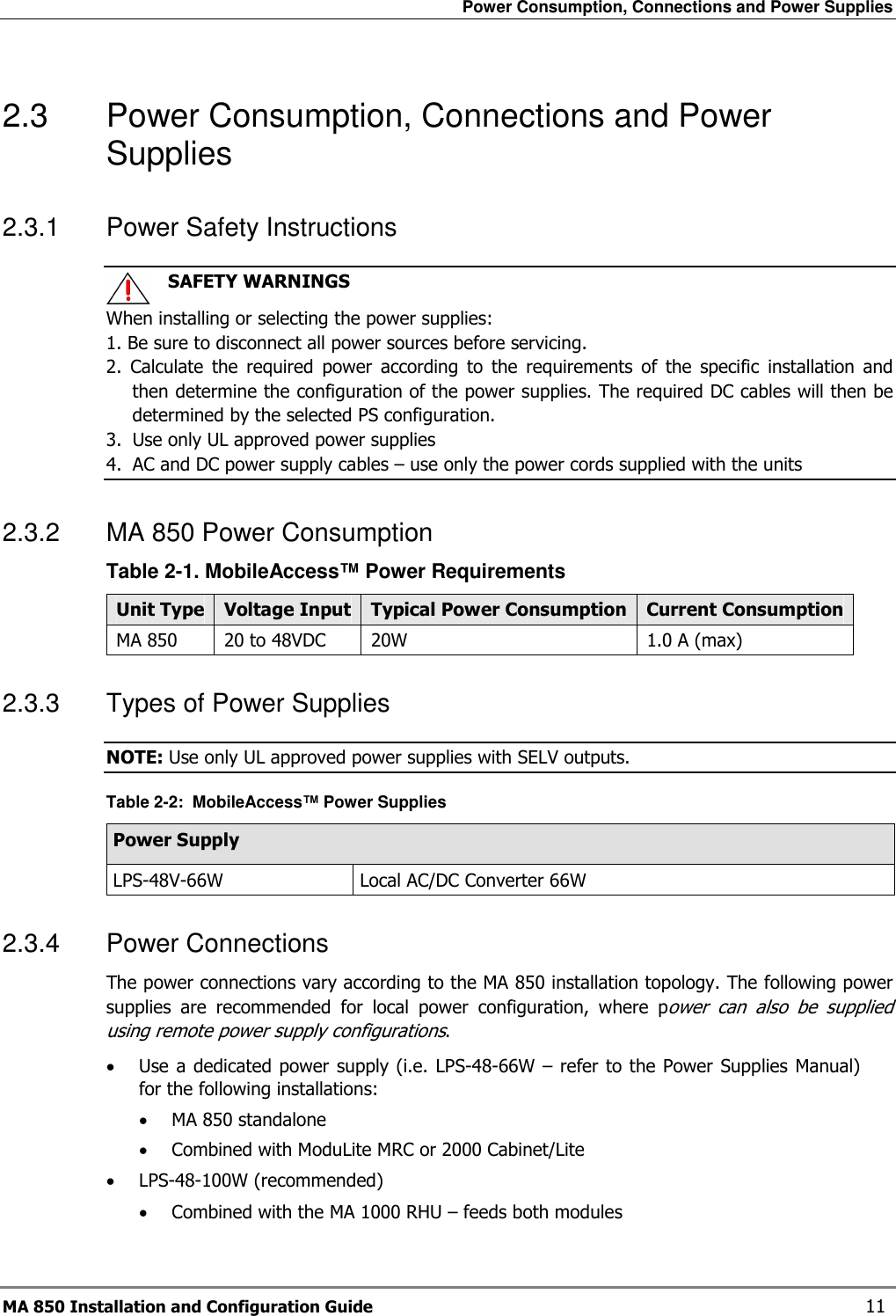 Power Consumption, Connections and Power Supplies MA 850 Installation and Configuration Guide    11 2.3  Power Consumption, Connections and Power Supplies 2.3.1  Power Safety Instructions    SAFETY WARNINGS When installing or selecting the power supplies:   1. Be sure to disconnect all power sources before servicing. 2.  Calculate  the  required  power  according  to  the  requirements  of  the  specific  installation  and then determine the configuration of the power supplies. The required DC cables will then be determined by the selected PS configuration. 3.  Use only UL approved power supplies  4.  AC and DC power supply cables – use only the power cords supplied with the units  2.3.2  MA 850 Power Consumption  Table  2-1. MobileAccess™ Power Requirements Unit Type Voltage Input Typical Power Consumption Current Consumption MA 850  20 to 48VDC  20W  1.0 A (max) 2.3.3  Types of Power Supplies NOTE: Use only UL approved power supplies with SELV outputs. Table  2-2:  MobileAccess™ Power Supplies Power Supply LPS-48V-66W  Local AC/DC Converter 66W  2.3.4  Power Connections  The power connections vary according to the MA 850 installation topology. The following power supplies  are  recommended  for  local  power  configuration,  where  power  can  also  be  supplied using remote power supply configurations. • Use a dedicated power  supply (i.e. LPS-48-66W – refer to the Power  Supplies Manual) for the following installations: • MA 850 standalone • Combined with ModuLite MRC or 2000 Cabinet/Lite • LPS-48-100W (recommended)  • Combined with the MA 1000 RHU – feeds both modules  