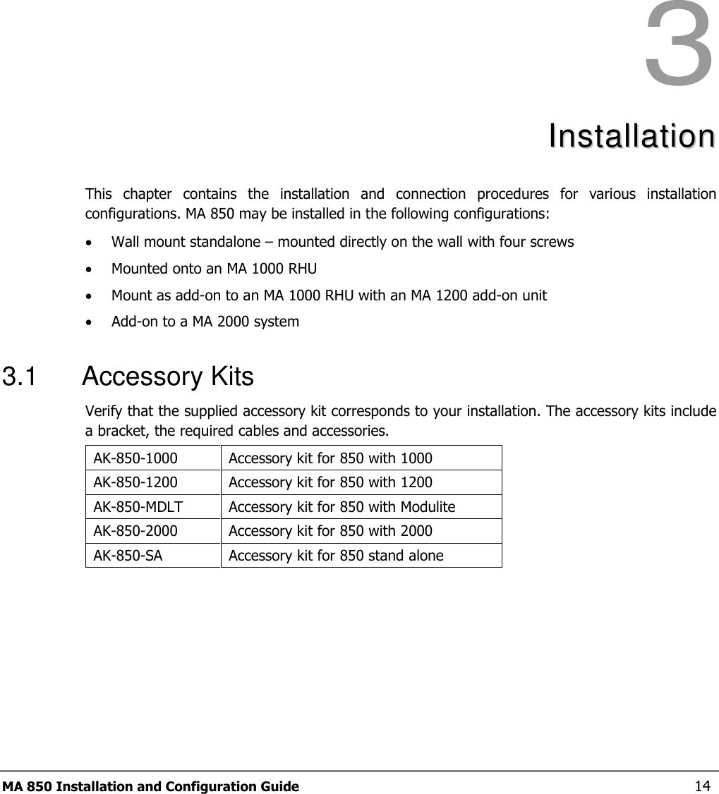 MA 850 Installation and Configuration Guide  14 3  IInnssttaallllaattiioonn    This  chapter  contains  the  installation  and  connection  procedures  for  various  installation configurations. MA 850 may be installed in the following configurations: • Wall mount standalone – mounted directly on the wall with four screws • Mounted onto an MA 1000 RHU • Mount as add-on to an MA 1000 RHU with an MA 1200 add-on unit • Add-on to a MA 2000 system  3.1  Accessory Kits Verify that the supplied accessory kit corresponds to your installation. The accessory kits include a bracket, the required cables and accessories. AK-850-1000  Accessory kit for 850 with 1000 AK-850-1200  Accessory kit for 850 with 1200 AK-850-MDLT  Accessory kit for 850 with Modulite AK-850-2000  Accessory kit for 850 with 2000 AK-850-SA   Accessory kit for 850 stand alone   