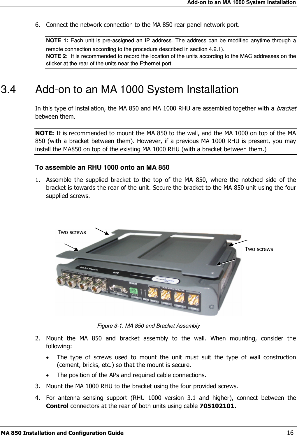 Add-on to an MA 1000 System Installation MA 850 Installation and Configuration Guide    16 6.  Connect the network connection to the MA 850 rear panel network port. NOTE  1:  Each  unit is  pre-assigned an  IP  address.  The address  can  be  modified  anytime  through  a remote connection according to the procedure described in section  4.2.1).   NOTE 2:  It is recommended to record the location of the units according to the MAC addresses on the sticker at the rear of the units near the Ethernet port. 3.4  Add-on to an MA 1000 System Installation In this type of installation, the MA 850 and MA 1000 RHU are assembled together with a bracket between them.  NOTE: It is recommended to mount the MA 850 to the wall, and the MA 1000 on top of the MA 850 (with a bracket between them). However, if a previous MA 1000 RHU is present, you may install the MA850 on top of the existing MA 1000 RHU (with a bracket between them.) To assemble an RHU 1000 onto an MA 850 1.  Assemble  the  supplied  bracket  to  the  top  of  the  MA  850,  where  the  notched  side  of  the bracket is towards the rear of the unit. Secure the bracket to the MA 850 unit using the four supplied screws.    Figure  3-1. MA 850 and Bracket Assembly 2.  Mount  the  MA  850  and  bracket  assembly  to  the  wall.  When  mounting,  consider  the following: • The  type  of  screws  used  to  mount  the  unit  must  suit  the  type  of  wall  construction (cement, bricks, etc.) so that the mount is secure. • The position of the APs and required cable connections. 3.  Mount the MA 1000 RHU to the bracket using the four provided screws.  4.  For  antenna  sensing  support  (RHU  1000  version  3.1  and  higher),  connect  between  the Control connectors at the rear of both units using cable 705102101. Two screws  Two screws  